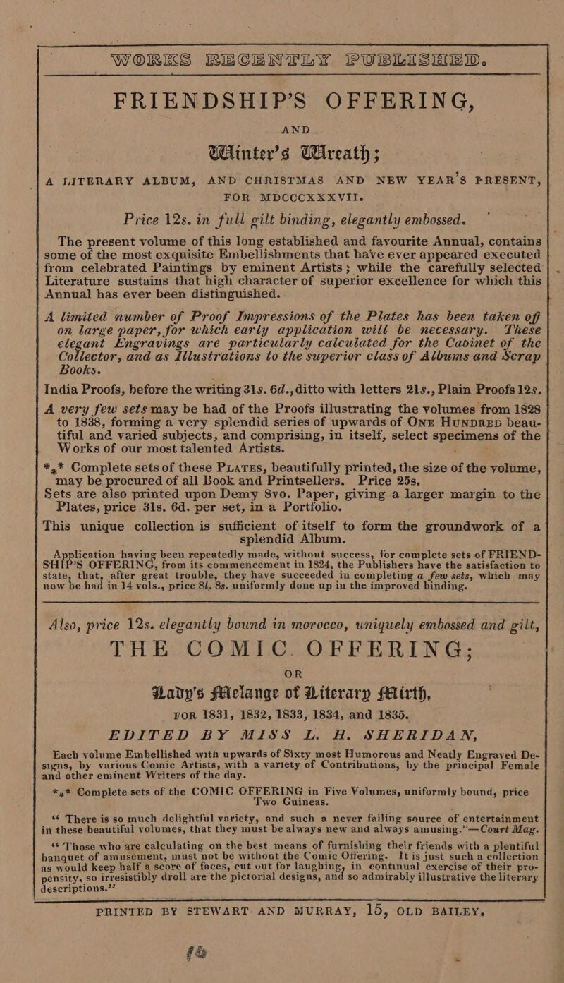 FRIENDSHIP’S OFFERING, Wiinter’s Wreath ; A LITERARY ALBUM, AND CHRISTMAS AND NEW YEAR’S PRESENT, FOR MDCCCXXXVII-. Price 12s. in full gilt binding, elegantly embossed. The present volume of this long established and favourite Annual, contains some of the most exquisite Embellishments that have ever appeared executed from celebrated Paintings by eminent Artists; while the carefully selected Literature sustains that high character of superior excellence for which this Annual has ever been distinguished. A limited number of Proof Impressions of the Plates has been taken off on large paper, for which early application will be necessary. These elegant Engravings are particularly calculated for the Cavinet of the Collector, and as dliustrations to the superior class of Albums and Scrap Books. India Proofs, before the writing 31s. 6d., ditto with letters 21s., Plain Proofs 12s. A very few sets may be had of the Proofs illustrating the volumes from 1828 to 1838, forming a very splendid series of upwards of ONE HuNDRED beau- tiful and varied subjects, and comprising, in itself, select specimens of the Works of our most talented Artists. ; *,* Complete sets of these PLaTEs, beautifully printed, the size of the volume, may be procured of all Book and Printsellers. Price 25s, Sets are also printed upon Demy 8vo. Paper, giving a larger margin to the Plates, price 41s. 6d. per set, in a Portfolio. This unique collection is sufficient of itself to form the groundwork of a splendid Album. Application having been repeatedly made, without success, for complete sets of FRIEND- SHIPS OFFERING, from its commencement in 1824, the Publishers have the satisfaction to state, that, after great trouble, they have succeeded in completing a few sets, which may now be had in 14 vols., price 8/. 8s. uniformly done up in the improved binding. Also, price 12s. elegantly bound in morocco, uniquely embossed and gilt, THE COMIC. OFFERING; OR Qady'’s Miclange of Hiterary Mirth, FOR 1831, 1832, 1833, 1834, and 1835. EDITED BY MISS L. H. SHERIDAN, Each volume Embellished with upwards of Sixty most Humorous and Neatly Engraved De- signs, by various Comic Artists, with a variety of Contributions, by the principal Female and other eminent Writers of the day. «,® Complete sets of the COMIC OFFERING in Five Volumes, uniformly bound, price Two Guineas. ‘6 There is so much delightful variety, and such a never failing source of entertainment in these beautiful volumes, that they must be always new and always amusing.”—Court Mag. ‘¢ Those who are calculating on the best means of furnishing their friends with a plentiful banquet of amusement, must not be without the Comic Offering. It is just such a collection as would keep half a score of faces, cut out for laughing, in continual exercise of their pro- pensity, so irresistibly droll are the pictorial designs, and so admirably illustrative the literary descriptions.”’ PRINTED BY STEWART. AND MURRAY, 15, OLD BAILEY. f&amp; .