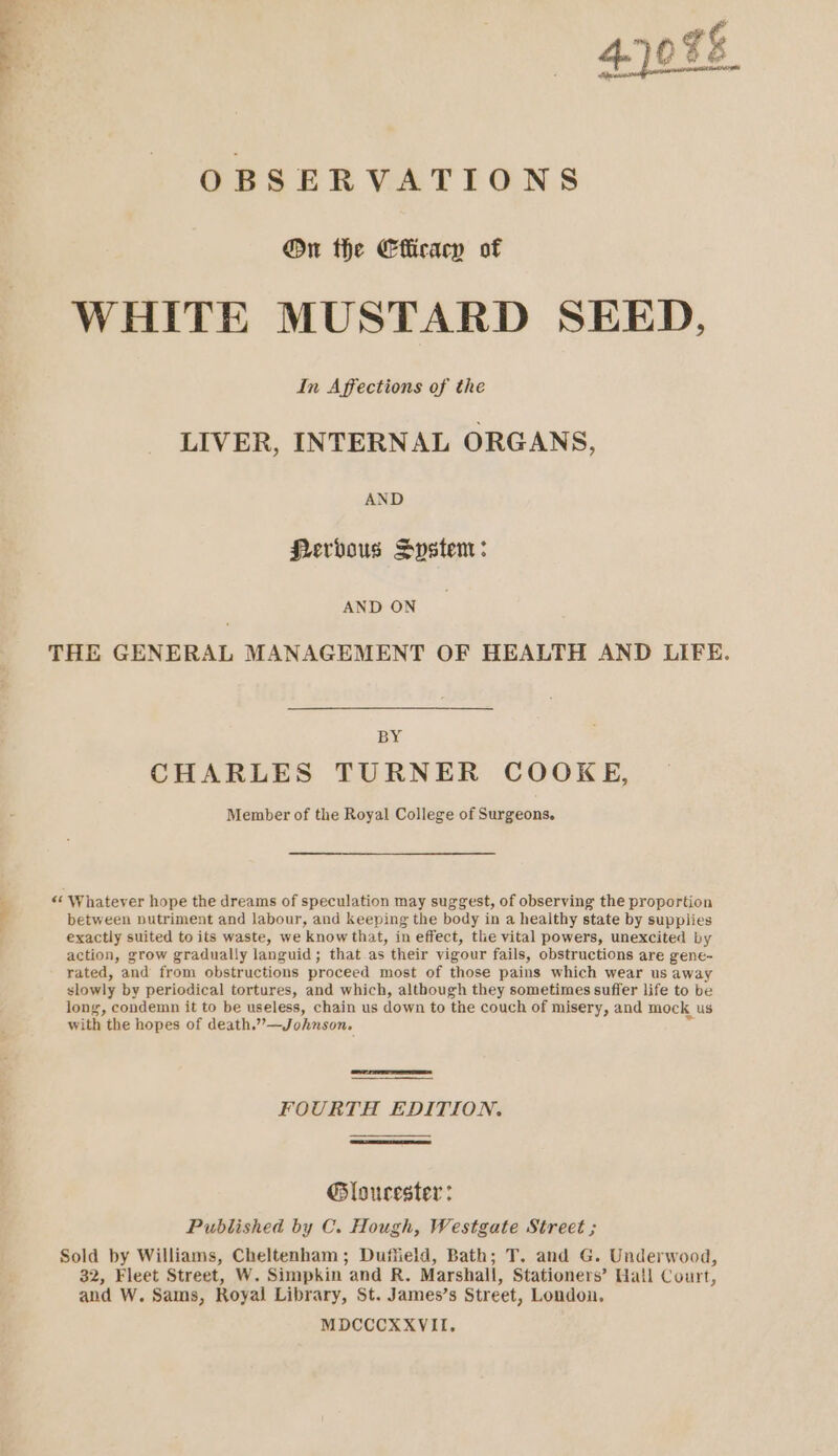 4.1098 OBSERVATIONS @n the Efficacy of WHITE MUSTARD SEED, In Affections of the LIVER, INTERNAL ORGANS, AND Pervous System: AND ON THE GENERAL MANAGEMENT OF HEALTH AND LIFE. BY CHARLES TURNER COOKE, Member of the Royal College of Surgeons. 4 «* Whatever hope the dreams of speculation may suggest, of observing the proportion between nutriment and labour, and keeping the body in a healthy state by supplies exactly suited to its waste, we know that, in effect, tlie vital powers, unexcited by action, grow gradually languid; that.as their vigour fails, obstructions are gene- rated, and from obstructions proceed most of those pains which wear us away slowly by periodical tortures, and which, although they sometimes suffer life to be long, condemn it to be useless, chain us down to the couch of misery, and mock us with the hopes of death.”—Johnson, FOURTA EDITION. Gloucester: Published by C. Hough, Westgate Street ; Sold by Williams, Cheltenham; Duffield, Bath; T. and G. Underwood, 32, Fleet Street, W. Simpkin and R. Marshall, Stationers’ Hall Court, and W. Sams, Royal Library, St. James’s Street, London, MDCCCXXVII,