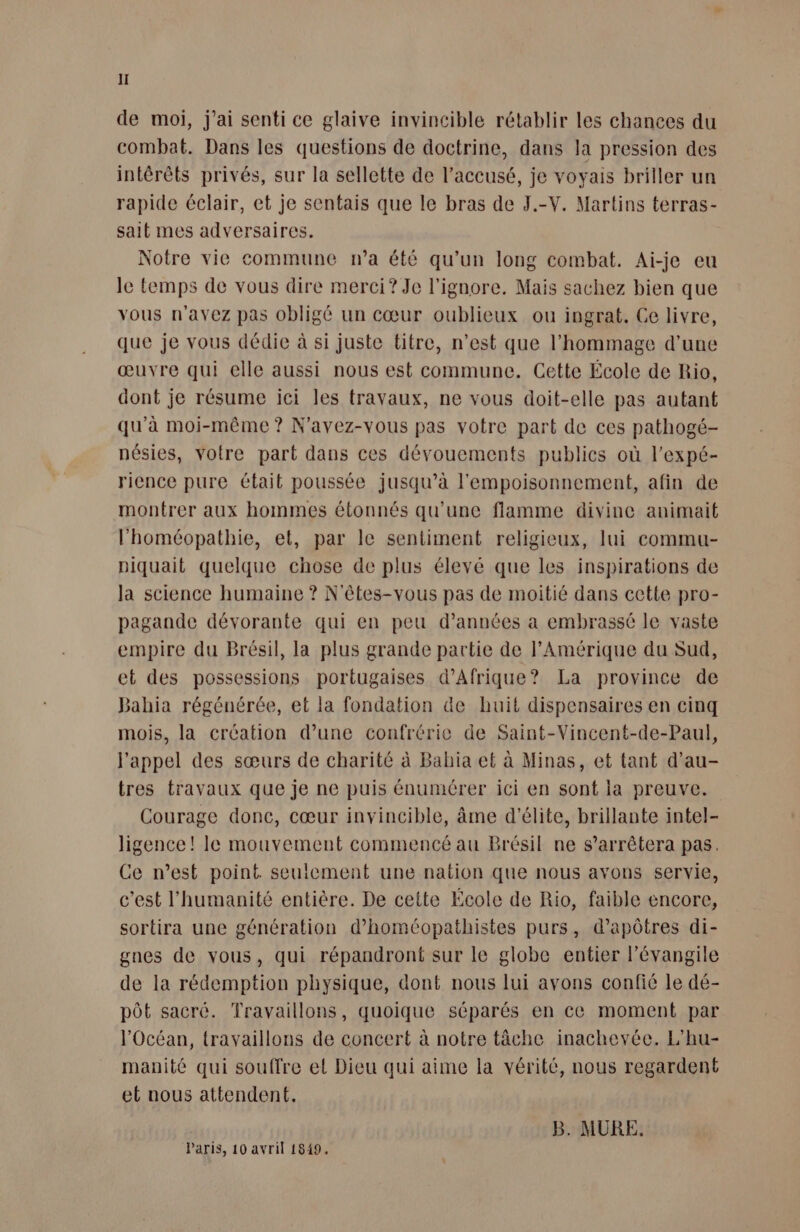 de moi, j'ai senti ce glaive invincible rétablir les chances du combat. Dans les questions de doctrine, dans la pression des intérêts privés, sur la sellette de l'accusé, je voyais briller un rapide éclair, et je sentais que le bras de J.-V. Martins terras- sait mes adversaires. Notre vie commune na été qu’un long combat. Ai-je eu Je temps de vous dire merci? Je l'ignore. Mais sachez bien que vous n'avez pas obligé un cœur oublieux ou ingrat. Ce livre, que je vous dédie à si juste titre, n’est que l'hommage d'une œuvre qui elle aussi nous est commune. Cette École de Rio, dont je résume ici les travaux, ne vous doit-elle pas autant qu’à moi-même ? N'avez-vous pas votre part de ces pathogé- nésies, votre part dans ces dévouements publics où l’expé- ricnce pure était poussée jusqu’à l'empoisonnement, afin de montrer aux hommes étonnés qu’une flamme divine animait l’'homéopathie, et, par le sentiment religieux, lui commu- piquait quelque chose de plus élevé que les inspirations de la science humaine ? N'êtes-vous pas de moitié dans cette pro- pagande dévorante qui en peu d’années a embrasse le vaste empire du Brésil, la plus grande partie de l'Amérique du Sud, et des possessions portugaises d'Afrique? La province de Bahia régénérée, et la fondation &amp;e huit dispensaires en cinq mois, la création d’une confrérie de Saint-Vincent-de-Paul, l'appel des sœurs de charité à Bahia et à Minas, et tant d’au- tres travaux que je ne puis énumérer ici en sont la preuve. Courage donc, cœur invincible, âme d'élite, brillante intel- ligence! Ie mouvement commencé au Brésil ne s'arrêtera pas. Ce n’est point seulement une nation que nous avons servie, c’est l'humanité entière. De cette École de Rio, faible encore, sortira une génération d’homcopathistes purs, d’apôtres di- gnes de vous, qui répandront sur le globe entier l’évangile de la rédemption physique, dont nous lui avons confié le dé- pôt sacré. Travaillons, quoique séparés en ce moment par l'Océan, travaillons de concert à notre täche inachevée. L’hu- manité qui souffre et Dieu qui aime la vérité, nous regardent et nous attendent. B. MURE. Paris, 10 avril 1849.