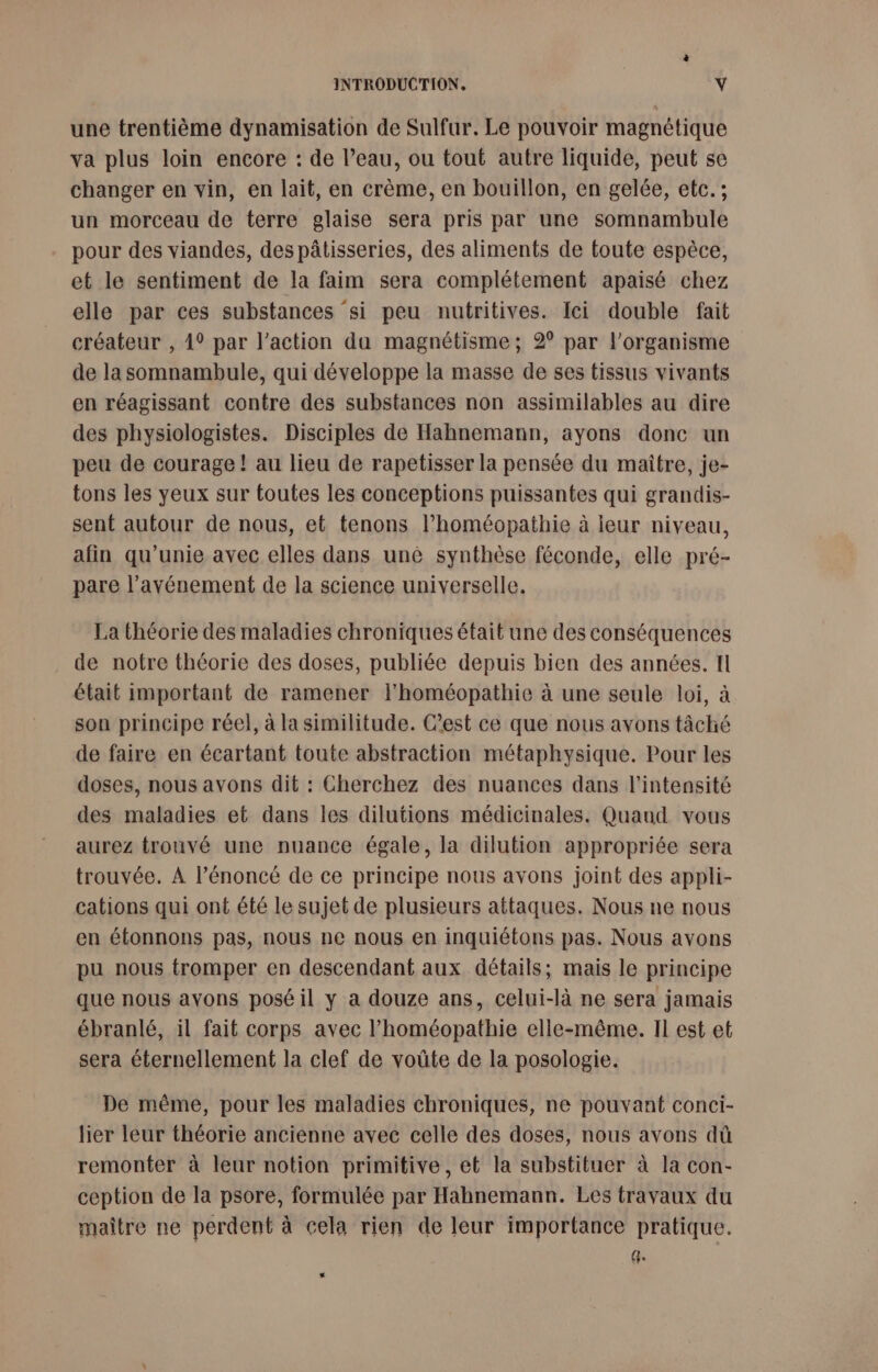 une trentième dynamisation de Sulfur. Le pouvoir magnétique va plus loin encore : de l’eau, ou tout autre liquide, peut se changer en vin, en lait, en crème, en bouillon, en gelée, etc. ; un morceau de terre glaise sera pris par une somnambule pour des viandes, des pâtisseries, des aliments de toute espèce, et le sentiment de la faim sera complétement apaisé chez elle par ces substances si peu nutritives. Ici double fait créateur , 4° par l’action da magnétisme ; 2° par l'organisme de la somnambule, qui développe la masse de ses tissus vivants en réagissant contre des substances non assimilables au dire des physiologistes. Disciples de Hahnemann, ayons donc un peu de courage ! au lieu de rapetisser la pensée du maître, je- tons les yeux sur toutes les conceptions puissantes qui grandis- sent autour de nous, et tenons l’homéopathie à leur niveau, afin qu’unie avec elles dans uné synthèse féconde, elle pré- pare l’avénement de la science universelle. La théorie des maladies chroniques était une des conséquences de notre théorie des doses, publiée depuis bien des années. Il était important de ramener l’homéopathie à une seule loi, à son principe réel, à la similitude. C’est ce que nous avons tâché de faire en écartant toute abstraction métaphysique. Pour les doses, nous avons dit : Cherchez des nuances dans l'intensité des maladies et dans les dilutions médicinales. Quaud vous aurez trouvé une nuance égale, la dilution appropriée sera trouvée. A l’énoncé de ce principe nous avons joint des appli- cations qui ont été le sujet de plusieurs attaques. Nous ne nous en étonnons pas, nous ne nous en inquiétons pas. Nous avons pu nous tromper en descendant aux détails; mais le principe que nous avons posé il y a douze ans, celui-là ne sera jamais ébranlé, il fait corps avec l’homéopathie elle-même. Il est et sera éternellement la clef de voûte de la posologie. De même, pour les maladies chroniques, ne pouvant conci- lier leur théorie ancienne avec celle des doses, nous avons dû remonter à leur notion primitive, et la substituer à la con- ception de la psore, formulée par Hahnemann. Les travaux du maître ne perdent à cela rien de leur importance pratique. UE LS