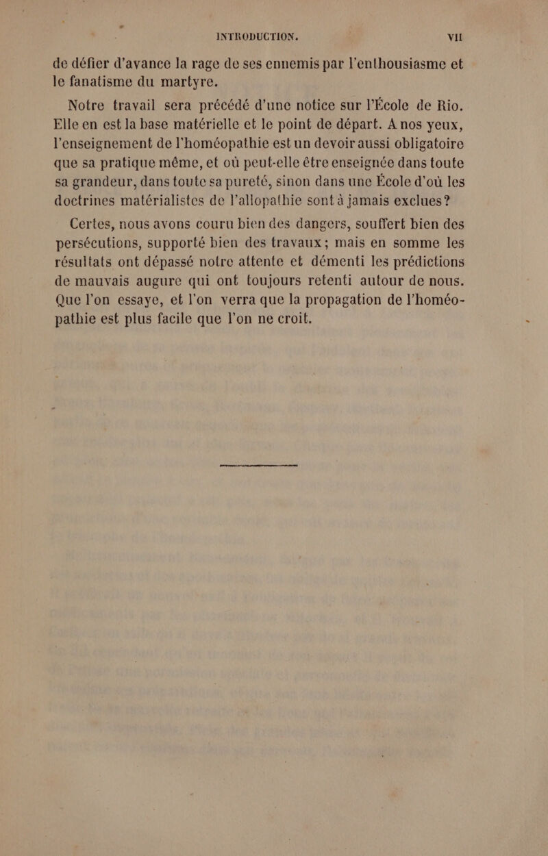 de défier d'avance la rage de ses ennemis par l'enthousiasme et le fanatisme du martyre. Notre travail sera précédé d’une notice sur l'École de Rio. Elle en est la base matérielle et le point de départ. A nos yeux, l’enseignement de l'homéopathie est un devoir aussi obligatoire que sa pratique même, et où peut-elle être enseignée dans toute sa grandeur, dans toute sa pureté, sinon dans une École d’où les doctrines matérialistes de l’allopathie sont à jamais exclues ? Certes, nous avons couru bien des dangers, souffert bien des persécutions, supporté bien des travaux; mais en somme les résultats ont dépassé notre attente et démenti les prédictions de mauvais augure qui ont toujours retenti autour de nous. Que l’on essaye, et l'on verra que la propagation de l’homéo- pathie est plus facile que l’on ne croit.