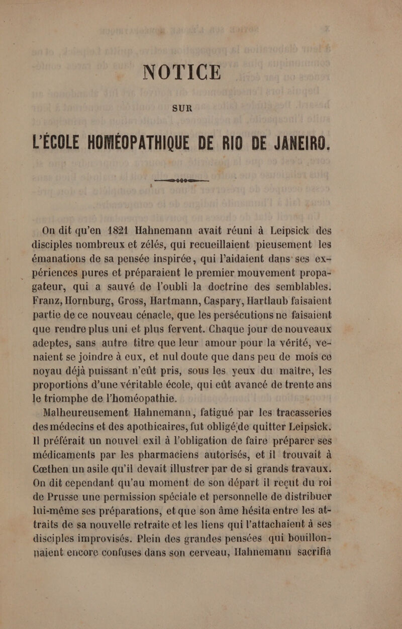 NOTICE SUR L'ÉCOLE HOMÉOPATHIQUE DE RIO DE JANEIRO. On dit qu’en 1821 Hahnemann avait réuni à Leipsick des disciples nombreux et zélés, qui recueillaient pieusement les émanations de sa pensée inspirée, qui l’aidaient dans’ ses ex- __ périences pures et préparaient le premier mouvement propa- gateur, qui a sauvé de l'oubli la doctrine des semblables. Franz, Hornburg, Gross, Hartmann, Caspary, Hartlaub faisaient partie de ce nouveau cénacle, que les persécutions ne faisaient que rendre plus uni et plus fervent. Chaque jour de nouveaux adeptes, sans autre titre que leur amour pour la vérité, ve- naient se joindre à eux, et nul doute que dans peu de mois ce noyau déjà puissant n’eût pris, sous les yeux du maitre, les proportions d’une véritable école, qui eût avancé de trente ans le triomphe de l’homéopathie. | Malheureusement Hahnemann, fatigué par les tracasseries des médecins et des apothicaires, fut obligéde quitter Leipsick. Il préférait un nouvel exil à l'obligation de faire préparer ses médicaments par les pharmaciens autorisés, et il trouvait à Cœthen un asile qu'il devait illustrer par de si grands travaux. On dit cependant qu’au moment de son départ il reçut du roi de Prusse une permission spéciale et personnelle de distribuer lui-même ses préparations, et que son âme hésita entre les at- traits de sa nouvelle retraite et les liens qui l’attachaient à ses disciples improvisés. Plein des grandes pensées qui bouillon- naient encore confuses dans son cerveau, Hahnemann sacrifia