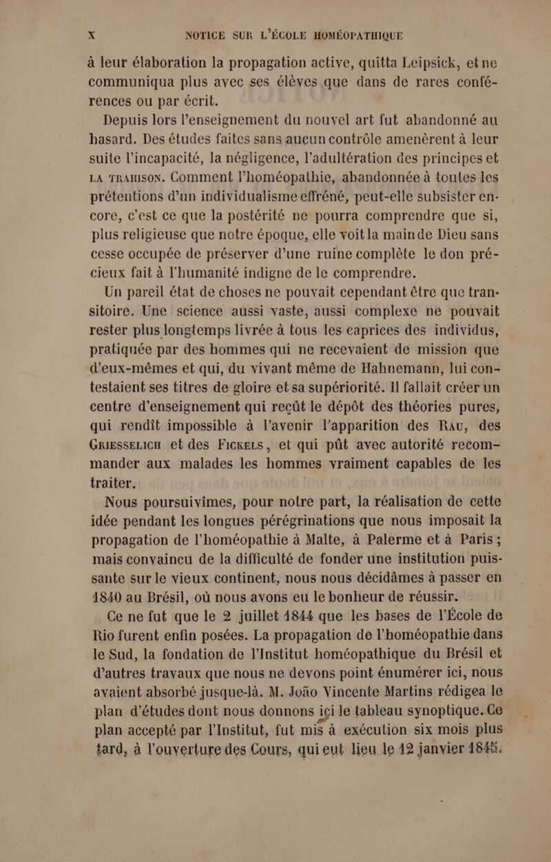 à leur élaboration la propagation active, quitta Leipsick, etne communiqua plus avec ses élèves que dans de rares confé- rences ou par écrit. Depuis lors l’enseignement du nouvel art fut abandonné au hasard. Des études faites sans aucun contrôle amenèrent à leur suite l'incapacité, la négligence, l’adultération des principes et LA TRAmsoN. Comment l’homéopathie, abandonnée à toutes les prétentions d'un individualisme effréné, peut-elle subsister en- core, c'est ce que la postérité ne pourra comprendre que si, plus religieuse que notre époque, elle voit la mainde Dieu sans cesse occupée de préserver d’une ruine complète le don pré- cieux fait à l'humanité indigne de le comprendre. Un pareil état de choses ne pouvait cependant être que tran- sitoire. Une science aussi vaste, aussi complexe ne pouvait rester plus longtemps livrée à tous les caprices des individus, pratiquée par des hommes qui ne recevaient de mission que d'eux-mêmes et qui, du vivant même de Hahnemanp, lui con- testaient ses titres de gloire et sa supériorité. Il fallait créer un centre d'enseignement qui recût le dépôt des théories pures, qui rendît impossible à l'avenir l'apparition des Rau, des GRriesseLicH et des Ficxezs, et qui pût avec autorité recom- mander aux malades les hommes vraiment capables de les traiter. Nous poursuivimes, pour notre part, la réalisation de cette idée pendant les longues pérégrinations que nous imposail la propagation de l’homéopathie à Malte, à Palerme et à Paris; mais convaincu de la difficulté de fonder une institution puis- sante sur le vieux continent, nous nous décidàmes à passer en 1840 au Brésil, où nous avons eu le bonheur de réussir. Ce ne fut que le 2 juillet 1844 que les bases de l'École de Rio furent enfin posées. La propagation de l’homéopathie dans le Sud, la fondation de l’Institut homéopathique du Brésil et d’autres travaux que nous ne devons point énumérer ici, nous avaient absorbé jusque-là. M. Joäo Vincente Martins rédigea le plan d’études dont nous donnons ici le tableau synoptique.Ge plan accepté par l'Institut, fut mis à exécution six mois plus tard, à l'ouverture des Cours, qui eut lieu le 12 janvier 1845.