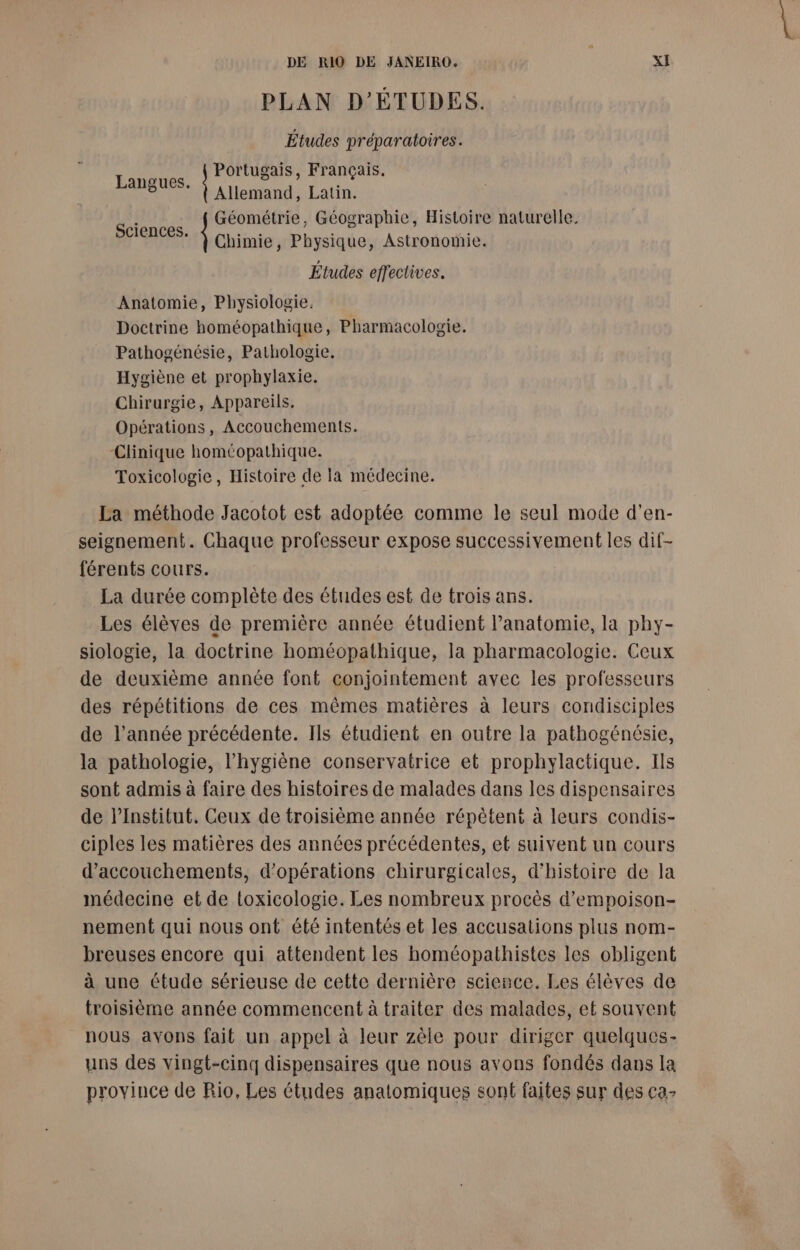 PLAN D’ÉTUDES. Études préparatoires. Portugais, Français. Langues. à è Allemand, Latin. FA Géométrie, Géographie, Histoire naturelle. ©: À Chimie, Physique, Astronomie. Études effectives. Anatomie, Physiologie. Doctrine homéopathique, Pharmacologie. Pathogénésie, Pathologie. Hygiène et prophylaxie. Chirurgie, Appareils. Opérations , Accouchements. Clinique homéopathique. Toxicologie, Histoire de la médecine. La méthode Jacotot est adoptée comme le seul mode d’en- seignement. Chaque professeur expose successivement les dif- férents cours. La durée complète des études est de trois ans. Les élèves de première année étudient lanatomie, la phy- siologie, la doctrine homéopathique, la pharmacologie. Ceux de deuxième année font conjointement avec les professeurs des répétitions de ces mêmes matières à leurs condisciples de l’année précédente. Ils étudient en outre la pathogénésie, la pathologie, l'hygiène conservatrice et prophylactique. Ils sont admis à faire des histoires de malades dans les dispensaires de l’Institut. Ceux de troisième année répètené à leurs condis- ciples les matières des années précédentes, et suivent un cours d’accouchements, d'opérations chirurgicales, d'histoire de la médecine et de toxicologie. Les nombreux procès d’empoison- nement qui nous ont été intentés et les accusations plus nom- breuses encore qui attendent les homéopathistes les obligent à une étude sérieuse de cette dernière science. Les élèves de troisième année commencent à traiter des malades, et souvent nous avons fait un appel à leur zèle pour diriger quelques- uns des vingt-cinq dispensaires que nous avons fondés dans la province de Rio, Les études anatomiques sont faites sur des ca