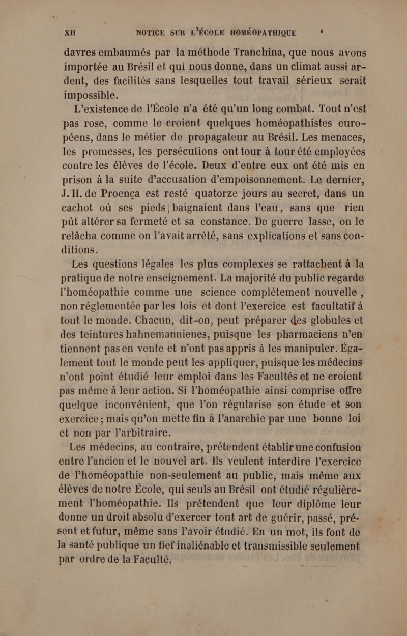 davres embaumés par la méthode Tranchina, que nous avons importée au Brésil et qui nous donne, dans un climat aussi ar- dent, des facilités sans lesquelles tout travail sérieux serait impossible. L'existence de l’École n'a été qu’un long combat. Tout n’est pas rose, comme le croient quelques homéopathistes euro- péens, dans le mêtier de propagateur au Brésil. Les menaces, les promesses, les persécutions ont tour à tour été employées contre les élèves de l’école. Deux d’entre eux ont été mis en prison à la suite d'accusation d’empoisonnement. Le dernier, J. H. de Proença est resté quatorze jours au secret, dans un cachot où ses pieds baignaient dans l’eau, sans que rien püt altérer sa fermeté et sa constance. De guerre lasse, on le relâächa comme on l'avait arrêté, sans explications et sans con- ditions. Les questions légales les plus complexes se rattachent à la pratique de notre enseignement. La majorité du public regarde l’homéopathie comme une science complétement nouvelle, non réglementée par les lois et dont l’exercice est facultatif à tout le monde. Chacun, dit-on, peut préparer des globules et des teintures hahnemannienes, puisque les pharmaciens n’en tiennent pas en vente et n’ont pas appris à les manipuler. Éga- lement tout le monde peut les appliquer, puisque les médecins n’ont point étudié leur emploi dans les Facultés et ne croient pas même à leur action. Si l’homéopathie ainsi comprise offre quelque inconvénient, que l’on régularise son étude et son exercice ; mais qu’on mette fin à l'anarchie par une bonne loi et non par l'arbitraire. Les médecins, au contraire, prétendent établir une confusion entre l’ancien et le nouvel art. Ils veulent interdire l'exercice de l’homéopathie non-seulement au public, mais même aux élèves de notre École, qui seuls au Brésil ont étudié régulière- ment l’homéopathie. Ils prétendent que leur diplôme leur donne un droit absolu d'exercer tout art de guérir, passé, pré- sent et futur, même sans l'avoir étudié. En un mot, ils font de Ja santé publique un fief inaliénable et Hbratssinte seulement par ordre de la Faculté,