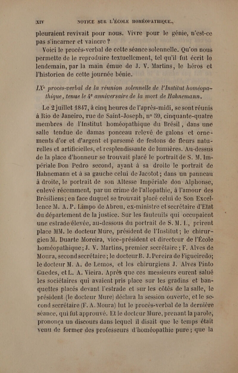 pleuraient revivait pour nous. Vivre pour le génie, n'est-ce pas s’incarner et vaincre ? Voici le procès-verbal de cette séance solennelle. Qu'on nous permette de le reproduire textuellement, tel qu’il fut écrit le lendemain, par la main émue de J. V. Martins, le héros et l'historien de cette journée bénie. IXe procès-verbal de la réunion solennelle de l’Institut homéopa- thique, tenue le 4° anniversaire de la mort de Hahnemann. Le 2 juillet 1847, à cinq heures de l’après-midi, se sont réunis à Rio de Janeiro, rue de Saint-Joseph, n° 59, cinquante-quatre membres de l'Institut homéopathique du Brésil, dans une salle tendue de damas ponceau relevé de galons et orne- ments d’or et d'argent et parsemé de festons de fleurs natu- relles et artificielles, et resplendissante de lumières. Au-dessus de la place d'honneur se trouvait placé le portrait de S. M. Im- périale Don Pedro second, ayant à sa droite le portrait de Hahnemaun et à sa gauche celui de Jacotot; dans un panneau à droite, le portrait de son Altesse Impériale don: Alphonse, enlevé récemment, par ur crime de l’allopathie, à l'amour des Brésiliens ; en face duquel $e trouvait placé celui de Son Excel- lence M. A. P. Limpo de Abreu, ex-ministre et secrétaire d'Etat du département de la justice. Sur les fauteuils qui occupaient une estradeélevée, au-dessous du portrait de S. M. [., prirent place MM. le docteur Mure, président de l’Institut; le chirur- gien M. Duarte Moreira, vice-président et directeur de l’École homéopathique;J. V. Martins, premier secrétaire ; F. Alves de Moura, secondsecrétaire ; le docteur B. J. Pereira de Figueiredo; le docteur M. A. de Lemos, et les chirurgiens J. Alves Pinto Guedes, ctL. A. Vieira. Après que ces messieurs eurent salué les sociétaires qui avaient pris place sur les gradins et ban- quettes placés devant l’estrade et sur les côtés de la salle, le président (le docteur Mure) déclara la session ouverte, etle se- cond secrétaire (F. A. Moura) lut le procès-verbal de la dernière séance, qui fut approuvé. Et le docteur Mure, prenant la parole, prononça un discours dans lequel il disait que le temps était venu de former des professeurs d’homéopathie pure ; que la