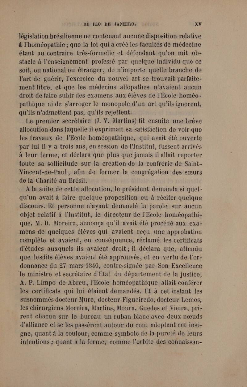 législation brésilienne ne contenant aucune disposition relative à l'homéopathie ; que la loi qui a créé les facultés de médecine étant au contraire très-formelle et défendant qu’on mît ob- stacle à l’enseignement professé par quelque individu que ce soit, ou national ou étranger, de n'importe quelle branche de l’art de guérir, l'exercice du nouvel art se trouvait parfaite- ment libre, et que les médecins allopathes n'avaient aucun droit de faire subir des examens aux élèves de l'École homéo- pathique ni de s’arroger le monopole d’un art qu’ils ignorent, qu’ils n’admettent pas, qu’ils rejettent. Le premier secrétaire (J. V. Martins) fit ensuite une brève allocution dans laquelle il exprimait sa satisfaction de voir que les travaux de l'Ecole homéopathique, qui avait été ouverte par lui il y a trois ans, en session de l’Institut, fussent arrivés à leur terme, et déclara que plus que jamais il allait reporter toute sa sollicitude sur la création de la confrérie de Saint- Vincent-de-Paul, afin de former la congrégation des sœurs de la Charité au Brésil. À la suite de cette allocution, le président demanda si quel- qu'un avait à faire quelque proposition ou à réciter quelque discours. Et personne n’ayant demandé la parole sur aucun objet relatif à l’Ivstitut, le directeur de l'Ecole homéopathi- que, M. D. Moreira, annonça qu'il avait été procédé aux exa- mens de quelques élèves qui avaient reçu une approbation complète et avaient, en conséquence, réclamé les certificats d'études auxquels ils avaient droit; il déclara que, attendu que lesdits élèves avaient été approuvés, et en vertu de l'or- donnance du 27 mars 1846, contre-signée par Son Excellence le ministre et secrétaire d'Etat du département de la justice, À. P. Limpo de Abreu, l'Ecole homéopathique allait conférer les certificats qui lui étaient demandés. Et à cet instant les susnommés docteur Mure, docteur Figueiredo, docteur Lemos, les chirurgiens Moreira, Martins, Moura, Guedes et Vieira, pri- rent chacun sur le bureau un ruban blane avec deux nœuds d'alliance et se les passèrent autour du cou, adoptant cet insi- gne, quant à la couleur, comme symbole de la pureté de leurs intentions ; quant à la forme, comme l'orbite des connaissan-