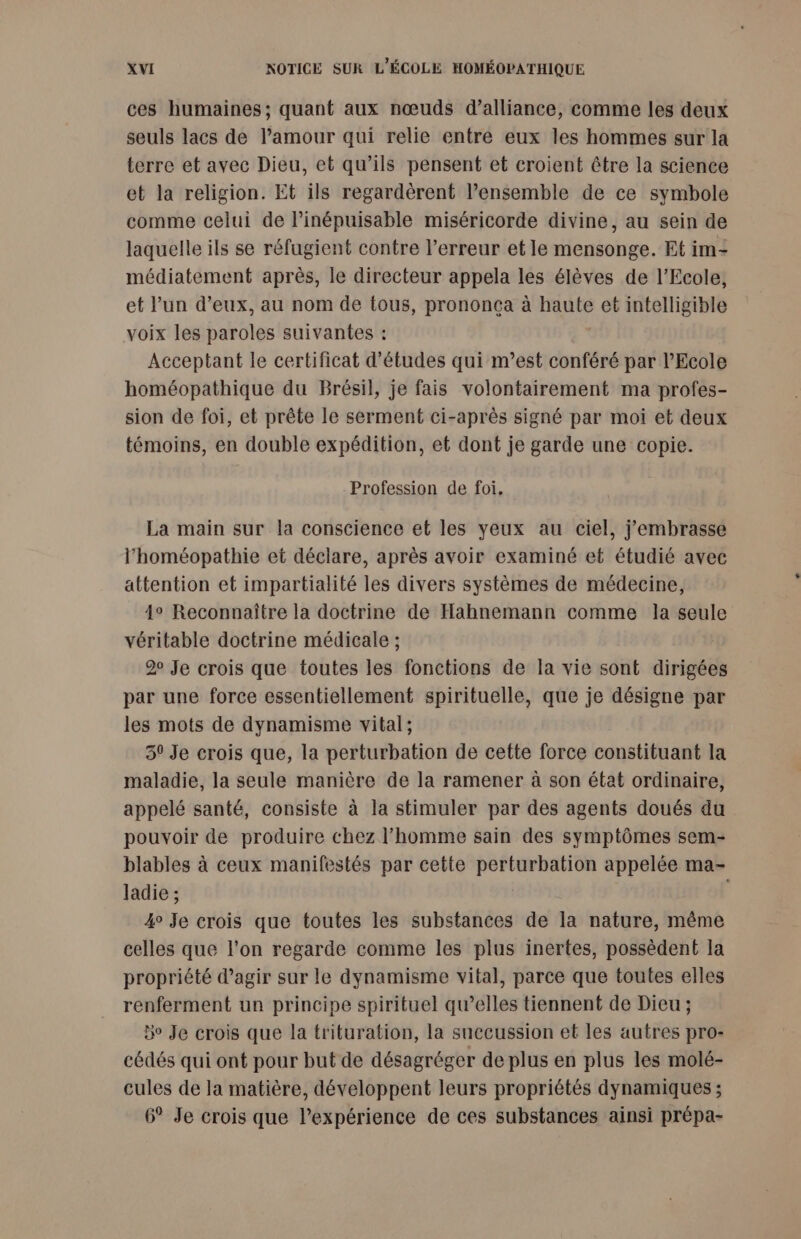 ces humaines; quant aux nœuds d’alliance, comme les deux seuls lacs de l'amour qui relie entre eux les hommes sur la terre et avec Dieu, et qu’ils pensent et croient être la science et la religion. Et ils regardèrent l’ensemble de ce symbole comme celui de linépuisable miséricorde divine, au sein de laquelle ils se réfugient contre l’erreur et le mensonge. Et im- médiatement après, le directeur appela les élèves de l'Ecole, et l’un d'eux, au nom de tous, prononça à haute et intelligible voix les paroles suivantes : Acceptant le certificat d’études qui m'est conféré par l’Ecole homéopathique du Brésil, je fais volontairement ma profes- sion de foi, et prête le serment ci-après signé par moi et deux témoins, en double expédition, et dont je garde une copie. Profession de foi. La main sur la conscience et les yeux au ciel, j'embrasse l’homéopathie et déclare, après avoir examiné et étudié avec attention et impartialité les divers systèmes de médecine, 4° Reconnaître la doctrine de Hahnemann comme la seule véritable doctrine médicale ; 2 Je crois que toutes les fonctions de la vie sont dirigées par une force essentiellement spirituelle, que je désigne par les mots de dynamisme vital; 30 Je crois que, la perturbation de cette force constituant la maladie, la seule manière de la ramener à son état ordinaire, appelé santé, consiste à la stimuler par des agents doués du pouvoir de produire chez l’homme sain des symptômes sem- blables à ceux manifestés par cette perturbation appelée ma- ladie ; | 4° Je crois que toutes les substances de la nature, même celles que l’on regarde comme les plus inertes, possèdent la propriété d'agir sur le dynamisme vital, parce que toutes elles renferment un principe spirituel qu’elles tiennent de Dieu ; Bo Je crois que la trituration, la succussion et les autres pro- cédés qui ont pour but de désagréger de plus en plus les molé- cules de la matière, développent leurs propriétés dynamiques ; 6° Je crois que l’expérience de ces substances ainsi prépa-