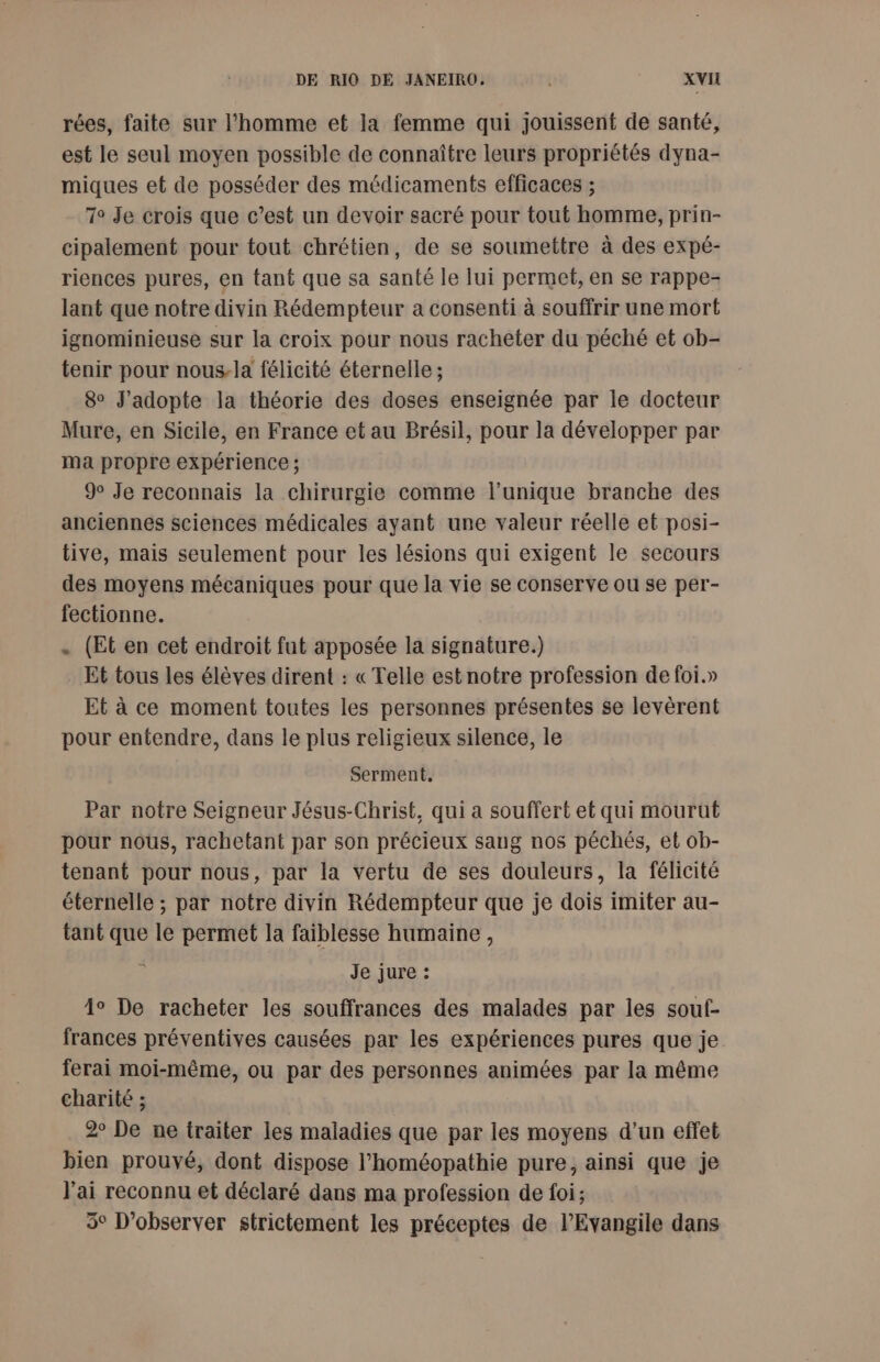 rées, faite sur l’homme et la femme qui jouissent de santé, est le seul moyen possible de connaître leurs propriétés dyna- miques et de posséder des médicaments efficaces ; T° Je crois que c’est un devoir sacré pour tout homme, prin- cipalement pour tout chrétien, de se soumettre à des expé- riences pures, en tant que sa santé le lui permet, en se rappe- lant que notre divin Rédempteur a consenti à souffrir une mort ignominieuse sur la croix pour nous racheter du péché et ob- tenir pour nous-la félicité éternelle ; 8° J’adopte la théorie des doses enseignée par le docteur Mure, en Sicile, en France et au Brésil, pour la développer par ma propre expérience ; 9° Je reconnais la chirurgie comme l'unique branche des anciennes sciences médicales ayant une valeur réelle et posi- tive, mais seulement pour les lésions qui exigent le secours des moyens mécaniques pour que la vie se conserve ou se per- fectionne. . (Et en cet endroit fut apposée la signature.) Et tous les élèves dirent : « Telle est notre profession de foi.» Et à ce moment toutes les personnes présentes se levèrent pour entendre, dans le plus religieux silence, le Serment, Par notre Seigneur Jésus-Christ, qui a souffert et qui mourut pour nous, rachetant par son précieux sang nos péchés, et ob- tenant pour nous, par la vertu de ses douleurs, la félicité éternelle ; par notre divin Rédempteur que je dois imiter au- tant que le permet la faiblesse humaine, je jure : 4° De racheter les souffrances des malades par les souf- frances préventives causées par les expériences pures que je ferai moi-même, ou par des personnes animées par la même charité ; 2° De ne traiter les maladies que par les moyens d’un effet bien prouvé, dont dispose l’homéopathie pure, ainsi que je J'ai reconnu et déclaré dans ma profession de foi; 3° D’observer strictement les préceptes de l'Evangile dans