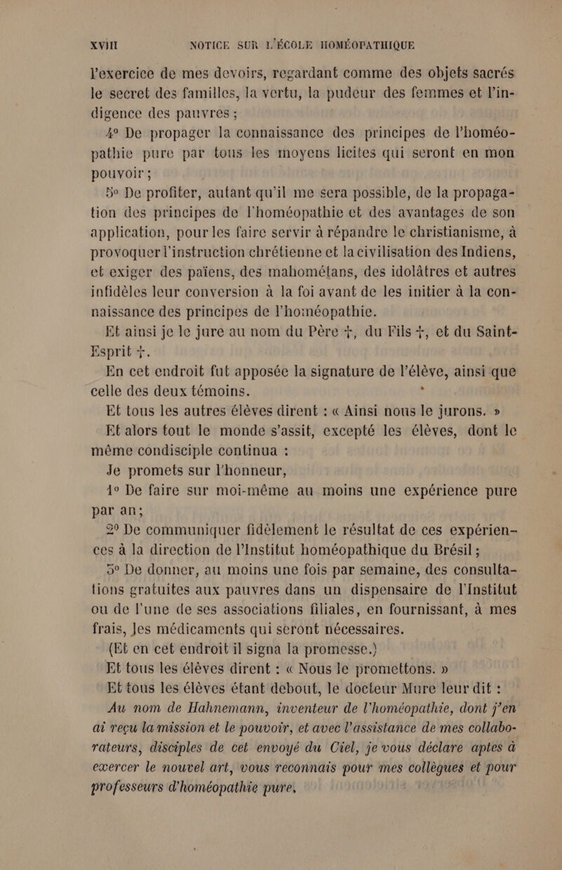 l'exercice de mes devoirs, regardant comme des objets sacrés le secret des familles, la vertu, la pudeur des femmes et Pin- digence des pauvres ; ° De propager la connaissance des principes de l’homéo- pathie pure par tous les moyens licites qui seront en mon pouvoir ; 5e De profiter, autant qu’il me sera possible, de la propaga- tion des principes de l'homéopathie et des avantages de son application, pour les faire servir à répandre le christianisme, à provoquer l'instruction chrétienne et la civilisation des Indiens, et exiger des païens, des mahométans, des idolâtres et autres infidèles leur conversion à la foi avant de les initier à la con- naissance des principes de l’homéopathie. Et ainsi je le jure au nom du Père +, du Fils +, et du Saint- Esprit + En cet endroit fut apposée la signature de l’élève, ainsi que celle des deux témoins. : Et tous les autres élèves dirent : « Ainsi nous le jurons. » Et alors tout le monde s’assit, excepté les élèves, dont le même condisciple continua : Je promets sur l'honneur, 1° De faire sur moi-même au moins une expérience pure par an; 29 De communiquer fidèlement le résultat de ces expérien- ces à la direction de l’Institut homéopathique du Brésil ; 5° De donner, au moins une fois par semaine, des consulta- tions gratuites aux pauvres dans un dispensaire de l'Institut ou de l'une de ses associations filiales, en fournissant, à mes frais, Jes médicaments qui seront nécessaires. (Et en cet endroit il signa Ia promesse.) Et tous les élèves dirent : &amp;« Nous le promettons. » Et tous les élèves étant debout, le docteur Mure leur dif : Au nom de Hahnemann, inventeur de l'homéopathie, dont j’en ai reçu la mission et le pouvoir, et avec l'assistance de mes collabo- rateurs, disciples de cet envoyé du Ciel, je vous déclare aptes à exercer le nouvel art, vous reconnais pour mes collègues et pour professeurs d'homéopathie pure,