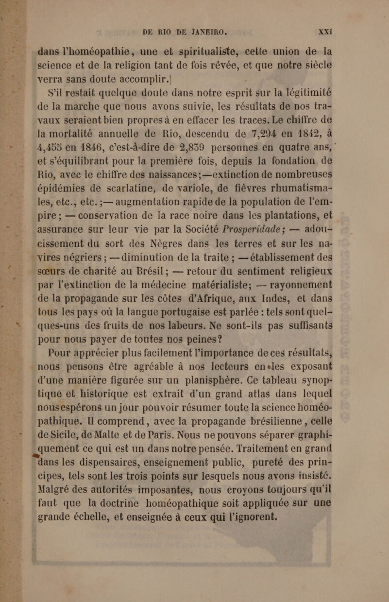dans l’homéopathie, une et spiritualiste, cette union de la science et de la religion tant de fois rêvée, et que notre siècle verra sans doute accomplir. S'il restait quelque doute dans notre esprit sur la légitimité de la marche que nous avons suivie, les résultats de nos tra- vaux seraient bien propres à en effacer les traces. Le chiffre de la mortalité annuelle de Rio, descendu de 7,294 en 1842, à 4,455 en 1846, c’est-à-dire de 2,859 personnes en quatre ans, et s’équilibrant pour la première fois, depuis la fondation de Rio, avec le chiffre des naissances; —extinction de nombreuses épidémies de scarlatine, de variole, de fièvres rhumatisma- les, etc., etc. ; — augmentation rapide de la population de l’'em- pire ; — conservation de la race noire dans les plantations, et assurance Sur leur vie par la Société Prosperidade ; — adou- cissement du sort des Nègres dans les terres et sur les na- - vires négriers ; — diminution de la traite ; — établissement des sœurs de charité au Brésil; — retour du sentiment religieux par l’extinction de la médecine matérialiste; — rayonnement de la propagande sur les côtes d'Afrique, aux Indes, et dans tous les pays où la langue portugaise est parlée : tels sont quel- ques-uns des fruits de nos labeurs. Ne sont-ils pas suffisants pour nous payer de toutes nos peines? Pour apprécier plus facilement l'importance de ces résultats, d’une manière figurée sur un planisphère. Ce tableau synop- tique et historique est extrait d’un grand atlas dans lequel nousespérons un jour pouvoir résumer toute la science homéo- pathique. Il comprend, avec la propagande brésilienne , eelle de Sicile, de Malte et de Paris. Nous ne pouvons séparer graphi- quement ce qui est un dans notre pensée. Traitement en grand dans les dispensaires, enseignement public, pureté des prin- cipes, tels sont les trois points sur lesquels nous avons insisté. Malgré des autorités imposantes, nous croyons toujours qu'il faut que la doctrine homéopathique soit appliquée sur une grande échelle, et enseignée à ceux qui l’ignorent.