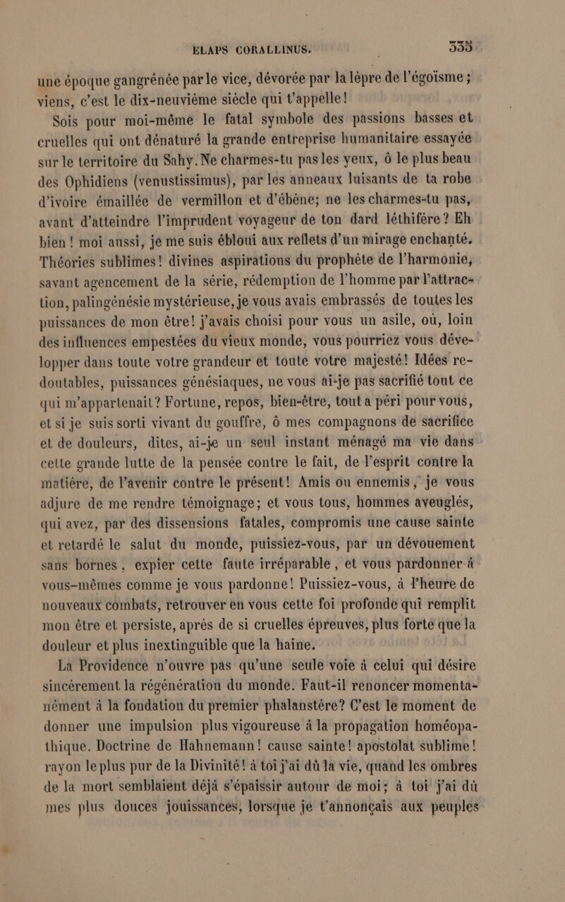 une époque gangrénée par le vice, dévorée par la lépre de l'égoisme ; viens, c’est le dix-neuvième siècle qui Vappelle! Sois pour moi-même le fatal symbole des passions basses et cruelles qui ont dénaturé la grande entreprise humanitaire essayée sur le territoire du Sahy.Ne charmes-tu pas les yeux, à le plus beau des Ophidiens (venustissimus), par les anneaux luisants de ta robe d'ivoire émaillée de vermillon et d’ébène; ne les charmes-tu pas, avant d'atteindre l’imprudent voyageur de ton dard léthifére? Eh bien ! moi aussi, je me suis ébloui aux reflets d’un mirage enchanté. Théories sublimes! divinés aspirations du prophète de l'harmonie, savant agencement de la série, rédemption de l'homme par Pattrac- tion, palingénésie mystérieuse, je vous avais embrassés de toutes les puissances de mon être! j'avais choisi pour vous un asile, où, loin des influences empestées du vieux monde, vous pourriez vous déve- lopper dans toute votre grandeur et toute votre majesté! Idées re- doutables, puissances génésiaques, ne vous ai-je pas sacrifié tout ce qui m’appartenait ? Fortune, repos, bien-être, tout a péri pour vous, et si je suis sorti vivant du gouffre, Ô mes compagnons de sacrifice et de douleurs, dites, ai-je un seul instant ménagé ma vie dans cette grande lutte de la pensée contre le fait, de l'esprit contre la matière, de l’aveñir contre le présent! Amis ou ennemis, je vous adjure de me rendre témoignage; et vous tous, hommes aveuglés, qui avez, par des dissensions fatales, compromis une cause sainte et retardé le salut du monde, puissiez-vous, par un dévouement sans bornes , expier cette faute irréparable, et vous pardonner à vous-mêmes comme je vous pardonne! Puissiez-vous, à l'heure de nouveaux combats, retrouver en vous cette foi profonde qui remplit mon être et persiste, après de si cruelles épreuves, plus forte que la douleur et plus inextinguible que la haine. La Providence n’ouvre pas qu’une seule voie à celui qui désire sincérement la régénération du monde. Faut-il renoncer momenta- nément à la fondation du premier phalanstére? C’est le moment de donner une impulsion plus vigoureuse à la propagation homéopa- thique. Doctrine de Hahnemann! cause sainte! apostolat sublime ! rayon le plus pur de la Divinité! à toi j'ai dû la vie, quand les ombres de la mort semblaient déjà s’épaissir autour de moi; à toi j'ai dû mes plus douces jouissances, lorsque je t’annonçais aux peuples