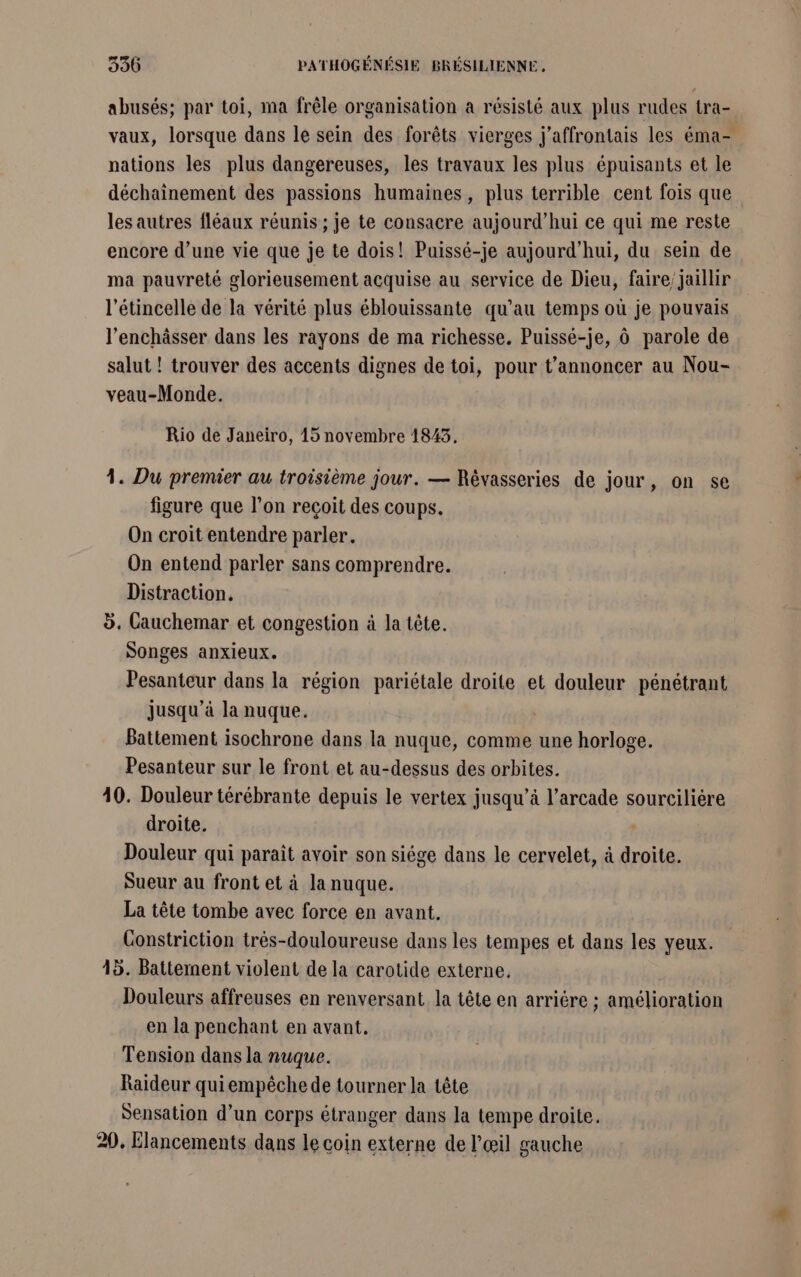 abusés; par toi, ma frêle organisation a résisté aux plus rudes tra- vaux, lorsque dans le sein des forêts vierges j’affrontais les éma- nations les plus dangereuses, les travaux les plus épuisants et le déchainement des passions humaines, plus terrible cent fois que les autres fléaux réunis ; je te consacre aujourd’hui ce qui me reste encore d’une vie que je te dois! Puissé-je aujourd'hui, du sein de ma pauvreté glorieusement acquise au service de Dieu, faire’ jaillir l’étincelle de la vérité plus éblouissante qu’au temps où je pouvais l’enchâsser dans les rayons de ma richesse. Puissé-je, à parole de salut ! trouver des accents dignes de toi, pour t’annoncer au Nou- veau-Monde. Rio de Janeiro, 15 novembre 18453, 1. Du premier au troisième jour. — Révasseries de jour, on se figure que l’on reçoit des coups. On croit entendre parler. On entend parler sans comprendre. Distraction. d. Cauchemar et congestion à la tête. songes anxieux. Pesanteur dans la région pariétale droite et douleur pénétrant jusqu’à la nuque. Battement isochrone dans la nuque, comme une horloge. Pesanteur sur le front et au-dessus des orbites. 40. Douleur térébrante depuis le vertex jusqu’à l’arcade sourciliére droite. Douleur qui parait avoir son siége dans le cervelet, à droite. Sueur au front et à la nuque. La tête tombe avec force en avant. Constriction trés-douloureuse dans les tempes et dans les yeux. 45. Battement violent de la carotide externe. Douleurs affreuses en renversant la tête en arrière ; amélioration en la penchant en avant. Tension dans la nuque. Raideur quiempêche de tourner la tête Sensation d’un corps étranger dans Ja tempe droite. 20, Elancements dans le coin externe de l'œil gauche