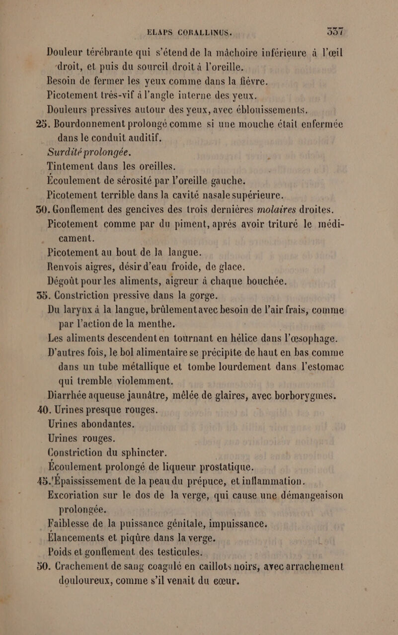 Douleur térébrante qui s’étend de la mâchoire inférieure à l'œil droit, et puis du sourcil droit à l'oreille. Besoin de fermer les yeux comme dans la fiévre. Picotement trés-vif à l'angle interne des yeux. Douleurs pressives autour des yeux, avec éblouissements. 25. Bourdonnement prolongé comme si une mouche était enfermée dans le conduit auditif. Surdité prolongée. Tintement dans les oreilles. Écoulement de sérosité par l'oreille gauche. Picotement terrible dans la cavité nasale supérieure. 30. Gonflement des gencives des trois dernières molaires droites. Picotement comme par du piment, aprés avoir trituré le médi- cament. Picotement au bout de la langue. Renvois aigres, désir d’eau froide, de glace. Dégoût pour les aliments, aigreur à chaque bouchée. 35. Constriction pressive dans la gorge. Du larynx à la langue, brûlement avec besoin de l'air frais, comme par l’action de la menthe. Les aliments descendenten tournant en hélice dans l’œsophage. D’autres fois, le bol alimentaire se précipite de haut en bas comme dans un tube métallique et tombe lourdement dans l'estomac qui tremble violemment. Diarrhée aqueuse jaunâtre, mêlée de glaires, avec borborygmes. 40. Urines presque rouges. Urines abondantes. Urines rouges. Constriction du sphincter. Écoulement prolongé de liqueur prostatique. 45. Épaississement de la peau du prépuce, et inflammation. Excoriation sur le dos de la verge, qui cause une démangeaison prolongée. Faiblesse de la puissance gênitale, impuissance. Élancements et piqûre dans la verge. Poids et gonflement des testicules. 50. Crachement de sang coagulé en caillots noirs, avec arrachement douloureux, comme s’il venait du cœur.