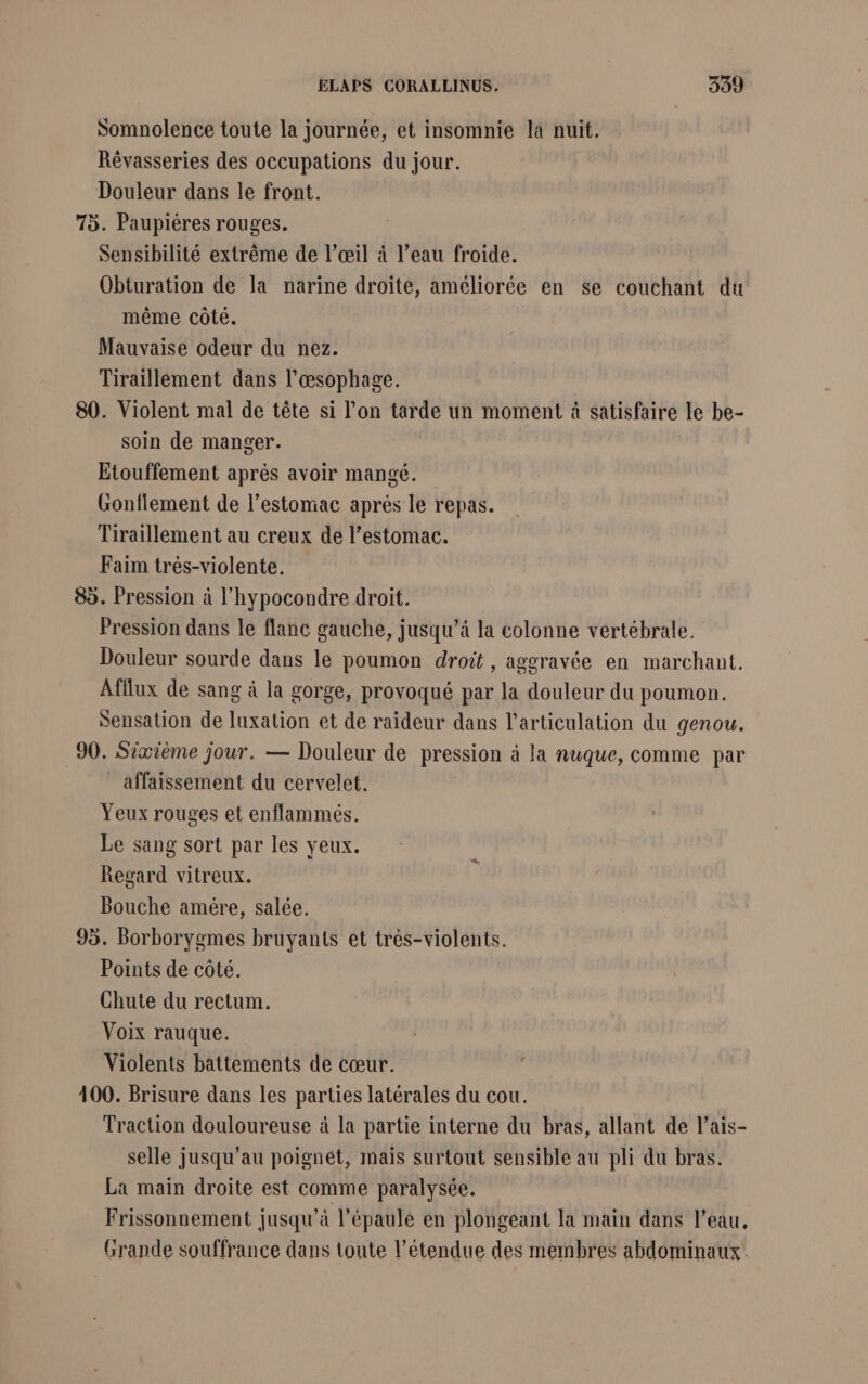 Somnolence toute la journée, et insomnie la nuit. Révasseries des occupations du jour. Douleur dans le front. 75. Paupières rouges. Sensibilité extrême de l'œil à l’eau froide. Obturation de la narine droite, améliorée en se couchant du même côté. Mauvaise odeur du nez. Tiraillement dans l’œsophage. 80. Violent mal de tête si l’on tarde un moment à satisfaire le be- soin de manger. Etouffement après avoir mangé. Gonflement de l'estomac après le repas. Tiraillement au creux de l'estomac. Faim trés-violente. 85. Pression à l’hypocondre droit. Pression dans le flanc gauche, jusqu’à la colonne vertébrale. Douleur sourde dans le poumon droit , aggravée en marchant. Afflux de sang à la gorge, provoqué par la douleur du poumon. Sensation de luxation et de raideur dans l'articulation du genou. 90. Sixième jour. — Douleur de pression à la nuque, comme par affaissement du cervelet. Yeux rouges et enflammés. Le sang sort par les yeux. Regard vitreux. | Bouche amère, salée. 95. Borborygmes bruyants et trés-violents. Points de côté. Chute du rectum. Voix rauque. Violents battements de cœur. 400. Brisure dans les parties latérales du cou. Traction douloureuse à la partie interne du bras, allant de l’ais- selle jusqu’au poignét, mais surtout sensible au pli du bras. La main droite est comme paralysée. Frissonnement jusqu’à l'épaule en plongeant la main dans l’eau, Grande souffrance dans toute l'étendue des membres abdominaux