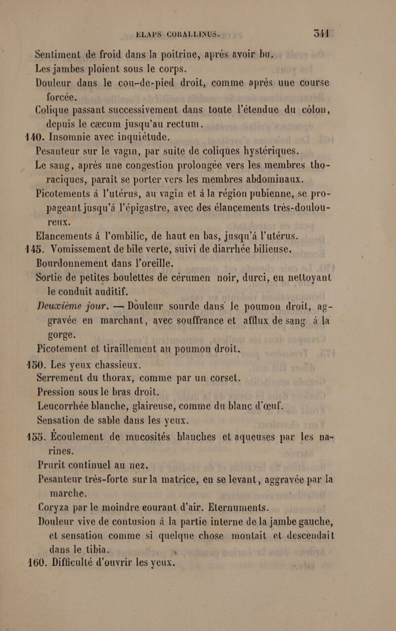 Sentiment de froid dans la poitrine, après avoir bu. . Les jambes ploient sous le corps. Douleur dans le cou-de-pied droit, comme aprés uue course forcée. Colique passant successivement dans toute l'étendue du côlon, depuis le cæcum jusqu’au rectum. 440. Insomnie avec inquiétude. Pesanteur sur le vagin, par suite de coliqües hystériques. Le sang, après une congestion prolongée vers les membres tho- raciques, parait se porter vers les membres abdominaux. Picotements à l'utérus, au vagin et à la région pubienne, se pro- pageant jusqu’à l’épigastre, avec des élancements très-doulou- r'elix. Elancements à l’ombilic, de haut en bas, jusqu’à l’utérus. 445. Vomissement de bile verte, suivi de diarrhée bilieuse, Bourdonnement dans l'oreille. Sortie de petites boulettes de cérumen noir, durci, en nettoyant le conduit auditif. Deuxième jour. — Douleur sourde dans le poumon droit, ag- gravée en marchant, avec souffrance et afflux de sang à la gorge. Picotement et tiraillement au poumon droit. 150. Les yeux chassieux. Serrement du thorax, comme par un corset. Pression sous le bras droit. Leucorrhée blanche, glaireuse, comme du blanc d'œuf. Sensation de sable dans les yeux. 155. Écoulement de mucosités blanches et aqueuses par les na- rines. Prurit continuel au nez. Pesanteur très-forte sur la matrice, en se levant, aggravée par la marche. Coryza par le moindre eourant d'air. Eternuments. Douleur vive de contusion à la partie interne de la jambe gauche, et sensation comme si quelque chose montait et descendait dans le tibia. à 160. Difficulté d'ouvrir les yeux.