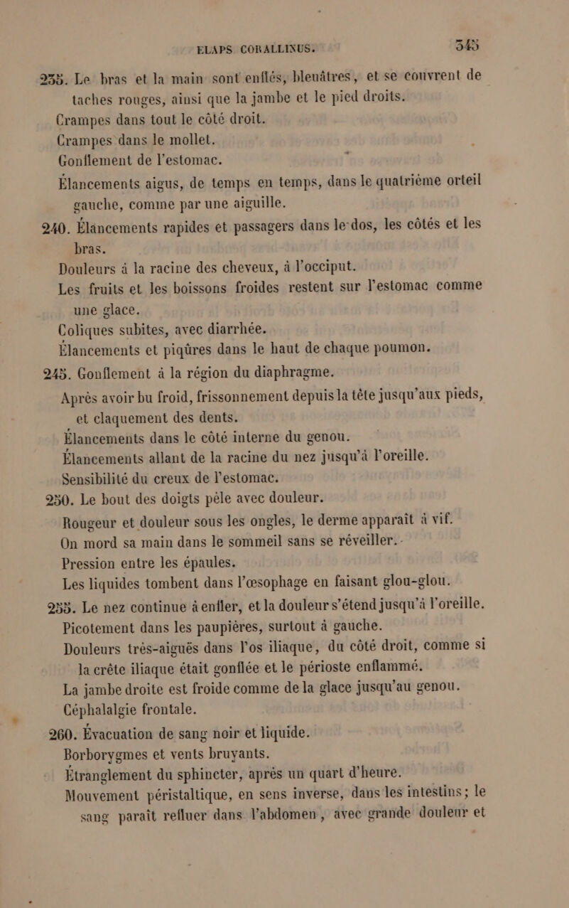 233. Le bras et la main sont enflés, bleuâtres, et se couvrent de taches rouges, ainsi que la jambe et le pied droits. Crampes dans tout le côté droit. Crampes dans le mollet. Gonflement de l'estomac. = Élancements aigus, de temps en temps, dans le quatrième orteil gauche, comme par une aiguille. 240. Élancements rapides et passagers dans le-dos, les côtés et les bras. Douleurs à la racine des cheveux, à l’occiput. Les fruits et les boissons froides restent sur l'estomac comme une glace. Coliques subites, avec diarrhée. Élancements et piqüres dans le haut de chaque poumon. 245. Gonflement à la région du diaphragme. Après avoir bu froid, frissonnement depuis la tête jusqu'aux pieds, et claquement des dents. Élancements dans le côté interne du genou. Élancements allant de la racine du nez jusqu’à l'oreille. Sensibilité du creux de l'estomac. 250. Le bout des doigts pèle avec douleur. Rougeur et douleur sous les ongles, le derme apparaît à vif. On mord sa main dans le sommeil sans se réveiller. Pression entre les épaules. Les liquides tombent dans l’æsophage en faisant glou-glou. 253. Le nez continue à enfler, et la douleur s’étend jusqu'à l'oreille. Picotement dans les paupières, surtout à gauche. Douleurs très-aiguës dans l'os iliaque, du côté droit, comme Si la crête iliaque était gonflée et le périoste enflammé. La jambe droite est froide comme de la glace jusqu'au genou. Céphalalgie frontale. 260. Évacuation de sang noir et liquide. Borborygmes et vents bruyants. Étranglement du sphincter, après un quart d'heure. Mouvement péristaltique, en sens inverse, dans les intestins ; le sang paraît refluer dans l'abdomen, avec crande douleur et