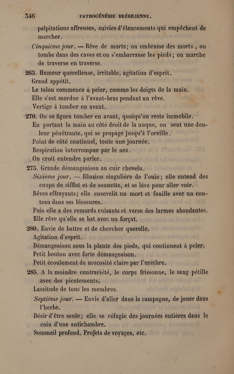 palpitations affreuses, suivies d’élancements qui empêchent de marcher. Cinquième jour. — Rêve de morts; on embrasse des morts , on tombe dans des caves et on s’embarrasse les pieds ; on marche de traverse en traverse. 265. Humeur querelleuse, irritable, agitation d'esprit. Grand appétit. Le talon commence à peler, comme les doigts de la main. Elle s’est mordue à l’avant-bras pendant un rêve. Vertige à tomber en avant. 270. On se figure tomber en avant, quoiqu’on reste immobile. En portant la main au côté droit de la nuque, on sent une dou- leur pénétrante, qui se propage jusqu’à l'oreille. Point de côté continuel, toute une journée. Respiration interrompue par le nez. On croit entendre parler. 275. Grande démangeaison au cuir chevelu. Sixième jour. — Illusion singulière de l’ouie; elle entend des coups de sifflet et de sonnette, et se lève pour aller voir. Rêves effrayants; elle ensevelit un mort et fouille avec un cou- teau dans ses blessures. Puis elle a des remords cuisants et verse des larmes abondantes. Elle rêve qu'elle se bat avec un forçat. 280. Envie de battre et de chercher querelle. Agitation d'esprit. Démangeaison sous la plante des pieds, qui continuent à peler, Petit bouton avec forte démangeaison. Petit écoulement de mucosité claire par l’urèthre. 285. À la moindre contrariété, le corps frissonne, le sang pétille avec des picotements. Lassitude de tous les membres. Septième jour. — Envie d'aller dans la campagne, de jouer dans l'herbe, Désir d’être seule; elle se réfugie des journées entiéres dans le coin d’une antichambre. Sommeil profond. Projets de voyages, etc,