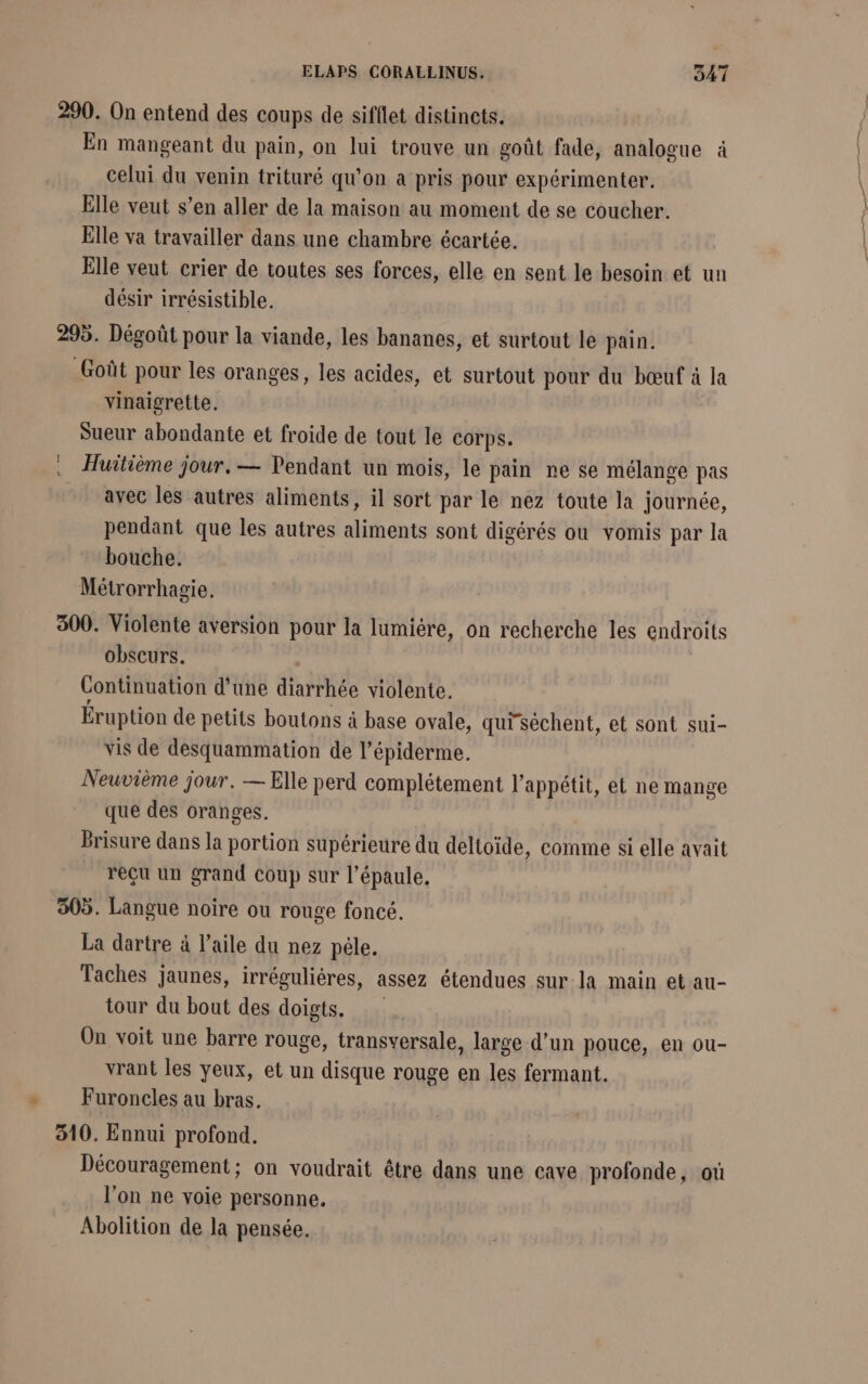 290. On entend des coups de sifflet distincts. En mangeant du pain, on lui trouve un goût fade, analogue à celui du venin trituré qu'on a pris pour expérimenter. Elle veut s’en aller de la maison au moment de se coucher. Elle va travailler dans une chambre écartée. Elle veut crier de toutes ses forces, elle en sent le besoin et un désir irrésistible. 295. Dégoût pour la viande, les bananes, et surtout le pain. Goût pour les oranges, les acides, et surtout pour du bœuf à la vinaigrette. Sueur abondante et froide de tout le corps. Huitième jour. — Pendant un mois, le pain ne se mélange pas avec les autres aliments, il sort par le nez toute la journée, pendant que les autres aliments sont digérés ou vomis par la bouche. Métrorrhagie. 300. Violente aversion pour la lumiére, on recherche les endroits obscurs. | Continuation d’une diarrhée violente. Éruption de petits boutons à base ovale, qui'séchent, et sont sui- vis de desquammation de l’épiderme. Neuvième jour. — Elle perd complétement l'appétit, et ne mange que des oranges. Brisure dans la portion supérieure du deltoïde, comme si elle avait reçu un grand coup sur l'épaule, 305. Langue noire ou rouge foncé. La dartre à l’aile du nez péle. Taches jaunes, irréguliéres, assez étendues sur la main et au- tour du bout des doigts. On voit une barre rouge, transversale, large d’un pouce, en ou- vrant les yeux, et un disque rouge en les fermant. Furoncles au bras. 310. Ennui profond. Découragement ; on voudrait être dans une cave profonde, où l'on ne voie personne. Abolition de la pensée.
