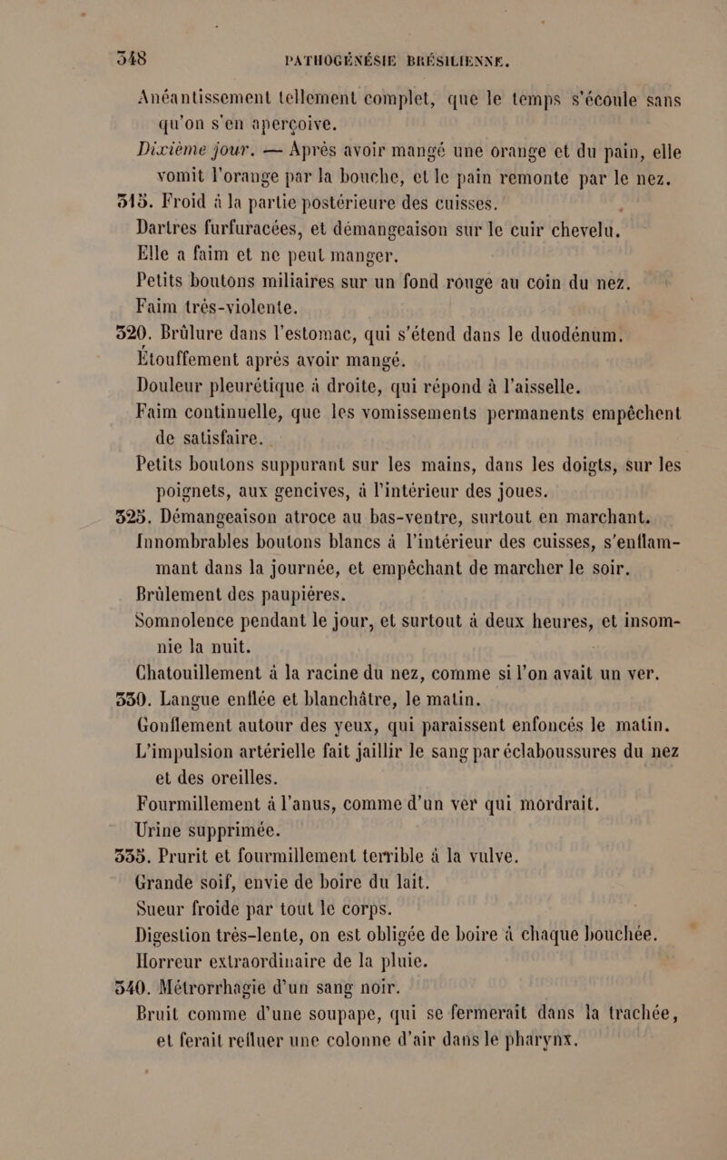 Anéantissement tellement complet, que le temps s'écoule sans qu'on s'en aperçoive. Dixième jour. — Après avoir mangé une orange et du pain, elle vomit l'orange par la bouche, et Ie pain remonte par le nez. 515. Froid à la partie postérieure des cuisses. | Darires furfuracées, et démangeaison sur le cuir chevelu. Elle à faim et ne peut manger. Petits boutons miliaires sur un fond rouge au coin du nez. Faim trés-violente. 320. Brûlure dans l'estomac, qui s'étend dans le duodénum. Étouffement après avoir mangé. Douleur pleurétique à droite, qui répond à l’aisselle. Faim continuelle, que les vomissements permanents empêchent de satisfaire. Petits boutons suppurant sur les mains, dans les doigts, sur les poignets, aux gencives, à l’intérieur des joues. 325. Démangeaison atroce au bas-ventre, surtout en marchant. fnnombrables boutons blancs à l’intérieur des cuisses, s’enflam- mant dans la journée, et empêchant de marcher le soir. Brülement des paupiéres. Somnolence pendant le jour, et surtout à deux heures, et insom- nie la nuit. Chatouillement à la racine du nez, comme si l’on avait un ver. 550. Langue enflée et blanchâtre, le matin. Gonflement autour des yeux, qui paraissent enfoncés le matin. L’impulsion artérielle fait jaillir le sang par éclaboussures du nez et des oreilles. Fourmillement à l'anus, comme d’un ver qui mordrait. Urine supprimée. 535. Prurit et fourmillement terrible à la vulve. Grande soif, envie de boire du lait. Sueur froide par tout le corps. Digestion très-lente, on est obligée de boire à chaque bouchée. Horreur extraordinaire de la pluie. 540. Métrorrhagie d’un sang noir. Bruit comme d’une soupape, qui se fermerait dans la trachée, et ferait refluer une colonne d’air dans le pharynx.