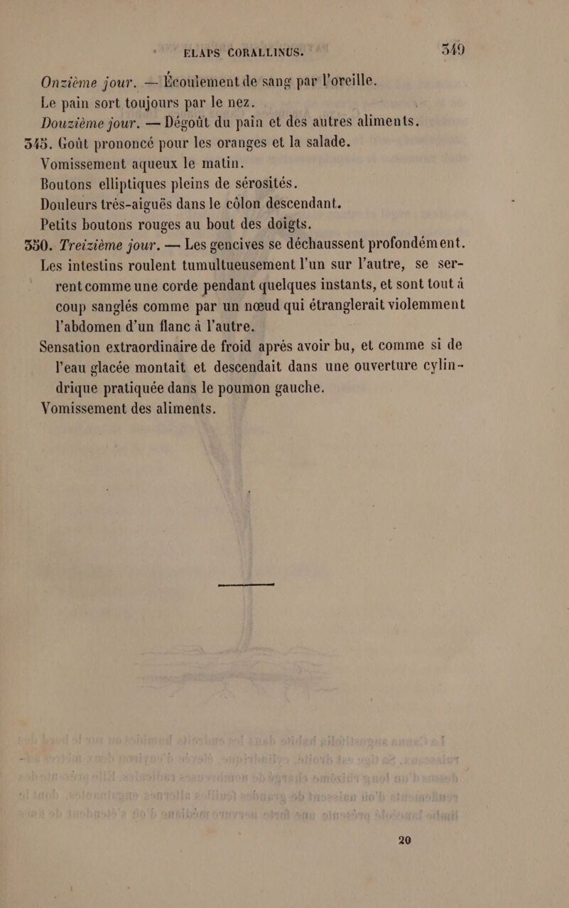 Onzième jour. — Écouiement de sang par l'oreille. Le pain sort toujours par le nez. Douzième jour. — Dégoüt du pain et des autres aliments. 345. Goût prononcé pour les oranges et la salade. Vomissement aqueux le matin. Boutons elliptiques pleins de sérosités. Douleurs très-aiguës dans le côlon descendant. Petits boutons rouges au bout des doigts. 550. Treizième jour. — Les gencives se déchaussent profondément. Les intestins roulent tumultueusement l’un sur l’autre, se ser- rent comme une corde pendant quelques instants, et sont tout à coup sanglés comme par un nœud qui étranglerait violemment l'abdomen d’un flanc à l’autre. Sensation extraordinaire de froid après avoir bu, et comme si de l’eau glacée montait et descendait dans une ouverture cylin- drique pratiquée dans le poumon gauche. Vomissement des aliments. 20