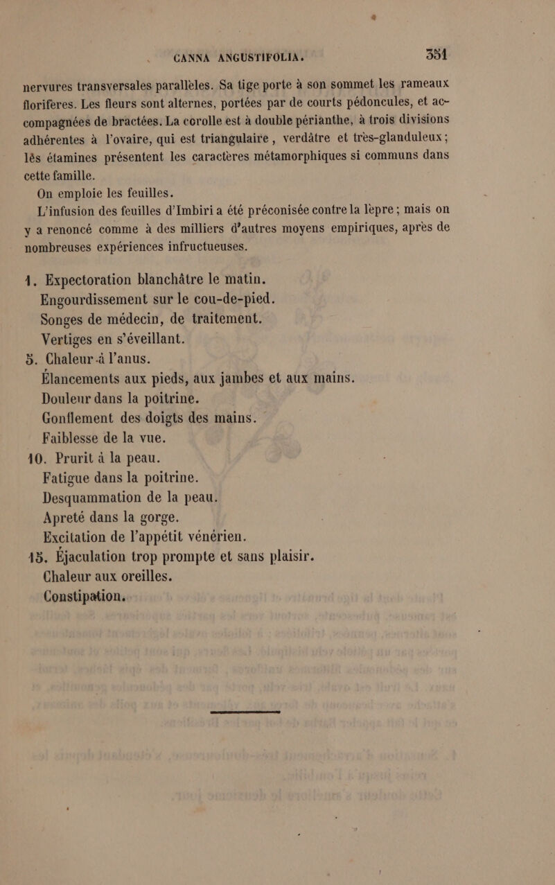 nervures transversales parallèles. Sa tige porte à son sommet les rameaux floriferes. Les fleurs sont alternes, portées par de courts pédoncules, et ac- compagnées de bractées. La corolle est à double périanthe, à trois divisions adhérentes à l'ovaire, qui est triangulaire, verdâtre et très-glanduleux ; lés étamines présentent les caractères métamorphiques si communs dans cette famille. On emploie les feuilles. L’'infusion des feuilles d’Imbiri a été préconisée contre la lepre; mais on y a renoncé comme à des milliers d’autres moyens empiriques, après de nombreuses expériences infructueuses. 1. Expectoration blanchâtre le matin. Engourdissement sur le cou-de-pied. Songes de médecin, de traitement, Vertiges en s’éveillant. 5. Chaleur à l'anus. Élancements aux pieds, aux jambes et aux mains. Douleur dans la poitrine. Gonflement des doigts des mains. Faiblesse de la vue. 10. Prurit à la peau. Fatigue dans la poitrine. Desquammation de la peau. Apreté dans la gorge. Excitation de l’appétit vénérien. 13. Éjaculation trop prompte et sans plaisir. Chaleur aux oreilles. Constipation.