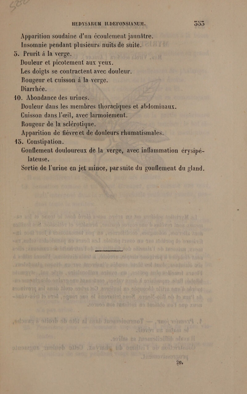 HEDYSARUM ILDEFONSIANUM. 393 Apparition soudaine d’un écoulement jaunâtre. Insomnie pendant plusieurs nuits de suite. 5. Prurit à la verge. Douleur et picotement aux yeux. Les doigts se contractent avec douleur. Rougeur et cuisson à la verge. Diarrhée. 10. Abondance des urines. Douleur dans les membres thoraciques et abdominaux. Cuisson dans l’œil, avec larmoïement. Rougeur de la selérotique. Apparition de fiévre et de douleurs rhumatismales. 45. Constipation. Gonflement douloureux de la verge, avec inflammation érysipé- lateuse. Sortie de l'urine en jet mince, par suite du gonflement du gland,