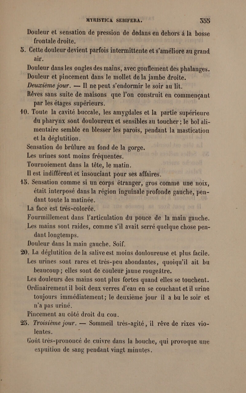 MYRISTICA SEBIFERA. Kh hs] Douleur et sensation de pression de dedans en dehors à la bosse frontale droite. 5. Cette douleur devient parfois intermittente et s'améliore au grand air. Douleur dans les ongles des mains, avec gonflement des phalanges. Douleur et pincement dans le mollet de la jambe droite. Deuxième jour. — Il ne peut s'endormir le soir au lit. Rêves sans suite de maisons que l’on construit en commencant par les étages supérieurs. 10. Toute la cavité buccale, les amygdales et la partie supérieure du pharynx sont douloureux et sensibles au toucher ; le bol ali- mentaire semble en blesser les parois, pendant la mastication et la déglutition. Sensation de brülure au fond de la gorge. Les urines sont moins fréquentes. Tournoïiement dans la tête, le matin. Il est indifférent et insouciant pour ses affaires. 15. Sensation comme si un corps étranger, gros comme uné noix, était interposé dans la région inguinale profonde gauche, pen- dant toute la matinée. La face est trés-colorée. Fourmillement dans l’articulation du pouce de la main gauche. Les mains sont raides, comme s’il avait serré quelque chose pen- dant longtemps. Douleur dans la main gauche, Soif. 20. La déglutition de la salive est moins douloureuse et plus facile. Les urines sont rares et très-peu abondantes, quoiqu'il ait bu beaucoup; elles sont de couleur jaune rougeûtre. Les douleurs des mains sont plus fortes quand elles se touchent. Ordinairement il boit deux verres d’eau en se couchant et il urine toujours immédiatement; le deuxième jour il a bu le soir et n’a pas uriné. Pincement au côté droit du cou. 25. Troisième jour. — Sommeil trés-agité, il rêve de rixes vio- lentes. à Goût trés-prononcé de cuivre dans la bouche, qui provoque une expuition de sang pendant vingt minutes.