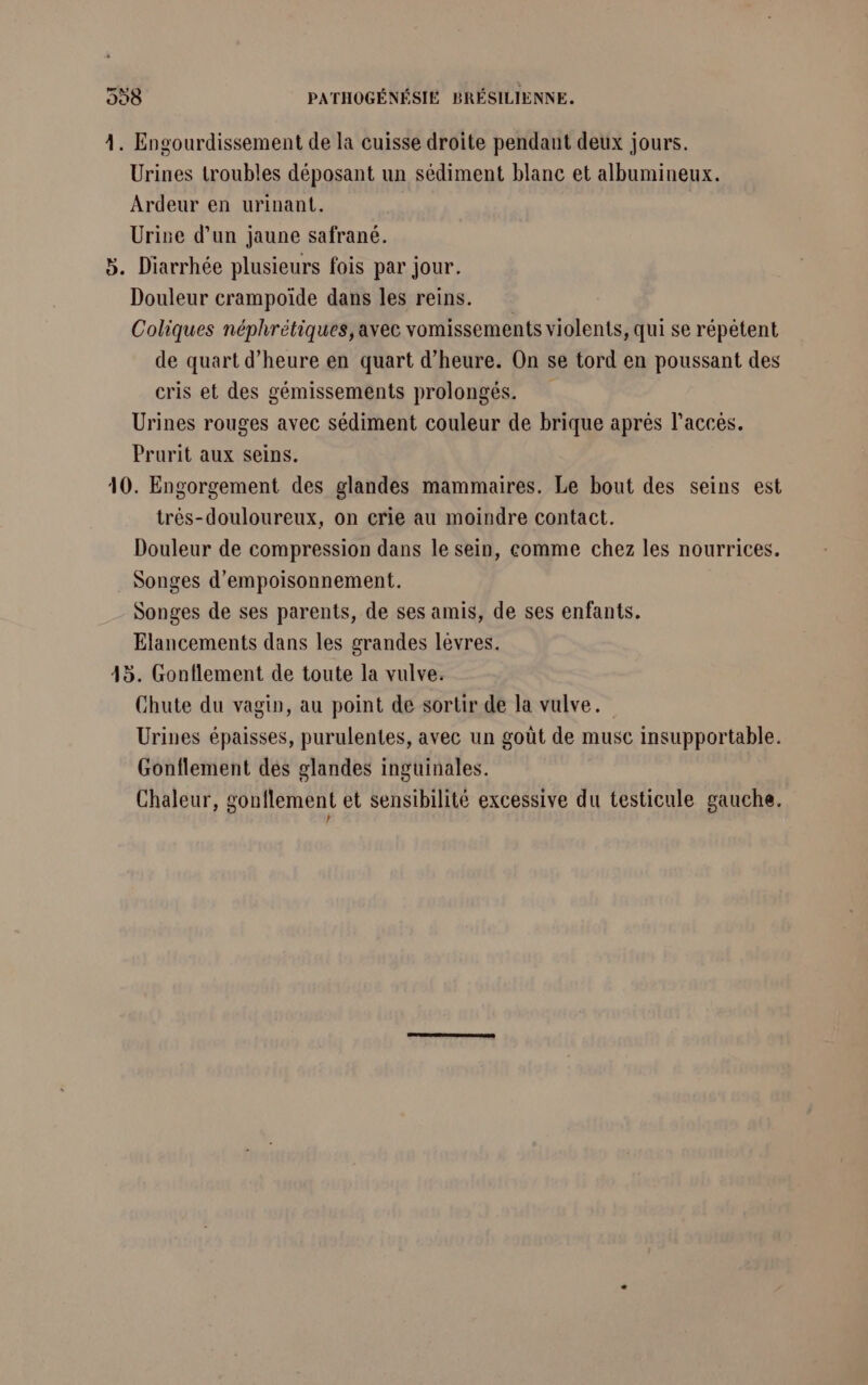 4. Engourdissement de la cuisse droite pendant deux jours. Urines troubles déposant un sédiment blanc et albumineux. Ardeur en urinant. Urine d’un jaune safrané. 5. Diarrhée plusieurs fois par jour. Douleur crampoïde dans les reins. Coliques néphrétiques, avec vomissements violents, qui se répétent de quart d'heure en quart d'heure. On se tord en poussant des cris et des gémissements prolongés. Urines rouges avec sédiment couleur de brique aprés l'accès. Prurit aux seins. 10. Engorgement des glandes mammaires. Le bout des seins est très-douloureux, on crie au moindre contact. Douleur de compression dans le sein, comme chez les nourrices. . Songes d'empoisonnement. Songes de ses parents, de ses amis, de ses enfants. Elancements dans les grandes lévres. 45. Gonflement de toute la vulve. Chute du vagin, au point de sortir de la vulve. Urines épaisses, purulentes, avec un goût de musc insupportable. Gonflement des glandes inguinales. Chaleur, gonflement et sensibilité excessive du testicule gauche. }
