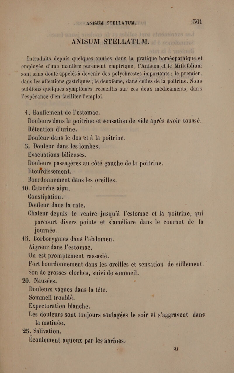 L ANISUM STELLATUM, 361 ANISUAI STELLATUM. Introduits depuis quelques années dans la pratique homéopathique et _ employés d'une manière purement empirique, l’Anisum et le Millefolium sont sans doute appelés à devenir des polychrestes importants ; le premier, dans les affections gastriques ; le deuxième, dans celles de la poitrine. Nous publions quelques symptômes recueillis sur ces deux médicaments, dans l'espérance d’en faciliter l'emploi. À. Gonflement de l'estomac. Douleurs dans la poitrine et sensation de vide aprés avoir tousse, Rétention d'urine. Douleur dans le dos t à la poitrine. 5. Douleur dans les lombes. Evacuations bilieuses. Douleurs passagéres au côté gauche dé la poitrine. Etourdissement., Bourdonnement dans les oreilles. 40. Catarrhe aigu. Constipation. Douleur dans la rate, Chaleur depuis le ventre jusqu’à l'estomac et la poitrine, qui parcourt divers points et s'améliore dans le courant de la journée. 45. Borborygmies dans l'abdomen. Aigreur dans l’estomac. On est promptement rassasié. Fort bourdonnement dans les oreilles et sensation de sifflement. Son de grosses cloches, suivi de sommeil. 20. Nausées. Douleurs vagües dans la tête. Sommeil troublé, Expectorätion blanche. Les douleurs sont toujours soulagées le soir et s’aggravent dans la matinée, 25. Salivation. Ecoulement aqueux par les narinés. à 21