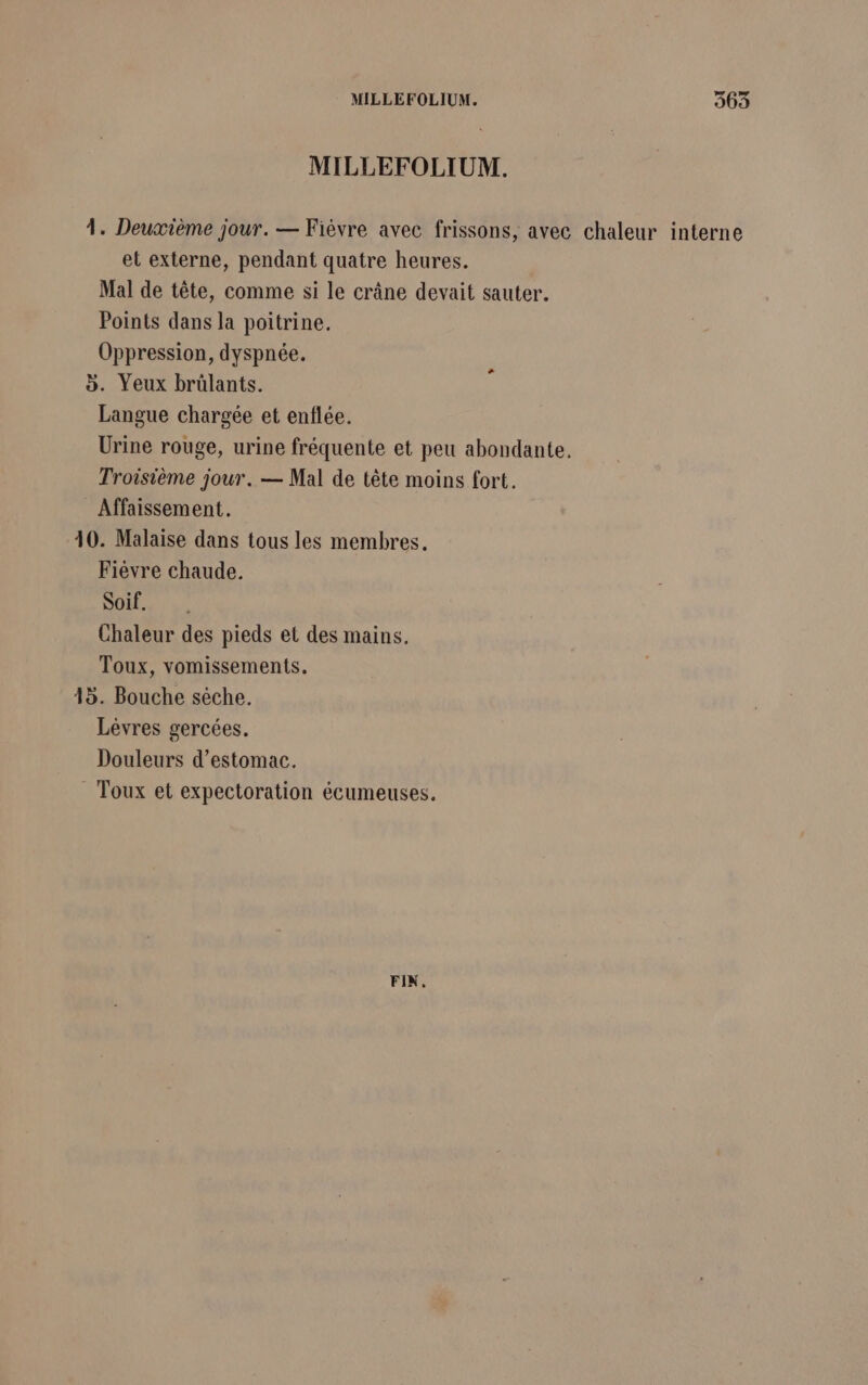 MILLEFOLIUM. 4. Deuxième jour. — Fièvre avec frissons, avec chaleur interne et externe, pendant quatre heures. Mal de tête, comme si le crâne devait sauter. Points dans la poitrine. Oppression, dyspnée. &gt;. Yeux brülants. Langue chargée et enflée. Urine rouge, urine fréquente et peu abondante. Troisième jour. — Mal de tête moins fort. _ Affaissement. 10. Malaise dans tous les membres. Fièvre chaude. Soif. Chaleur des pieds et des mains. Toux, vomissements. 15. Bouche sèche. Lévres gercées. Douleurs d'estomac. Toux et expectoration écumeuses. FIN.