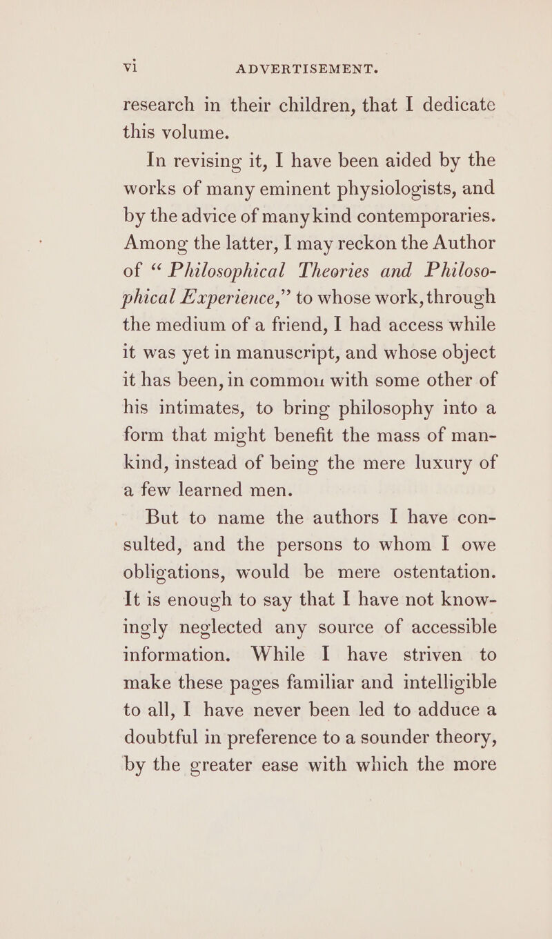 research in their children, that I dedicate this volume. In revising it, I have been aided by the works of many eminent physiologists, and by the advice of many kind contemporaries. Among the latter, I may reckon the Author of “ Philosophical Theories and Philoso- phical Experience,” to whose work, through the medium of a friend, I had access while it was yet in manuscript, and whose object it has been, in commou with some other of his intimates, to bring philosophy into a form that might benefit the mass of man- kind, instead of being the mere luxury of a few learned men. But to name the authors I have con- sulted, and the persons to whom I owe obligations, would be mere ostentation. It is enough to say that I have not know- ingly neglected any source of accessible information. While I have striven to make these pages familiar and intelligible to all, I have never been led to adduce a doubtful in preference to a sounder theory, by the greater ease with which the more