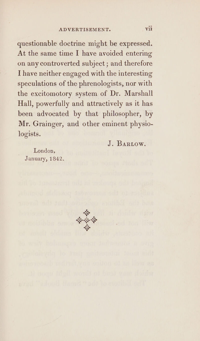 questionable doctrine might be expressed. At the same time I have avoided entering on any controverted subject ; and therefore I have neither engaged with the interesting speculations of the phrenologists, nor with the excitomotory system of Dr. Marshall Hall, powerfully and attractively as it has been advocated by that philosopher, by Mr. Grainger, and other eminent physio- logists. J. BarRLow. London, January, 1842.