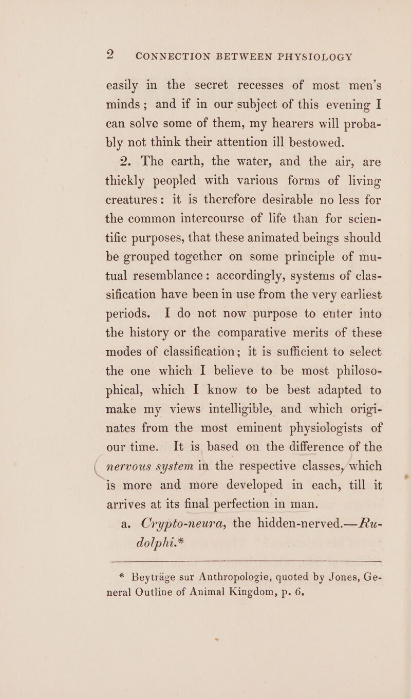 easily in the secret recesses of most men’s minds ; and if in our subject of this evening I can solve some of them, my hearers will proba- bly not think their attention ill bestowed. 2. The earth, the water, and the air, are thickly peopled with various forms of living creatures: it is therefore desirable no less for the common intercourse of life than for scien- tific purposes, that these animated beings should be grouped together on some principle of mu- tual resemblance: accordingly, systems of clas- sification have been in use from the very earliest periods. I do not now purpose to enter into the history or the comparative merits of these modes of classification; it is sufficient to select the one which I believe to be most philoso- phical, which I know to be best adapted to make my views intelligible, and which origi- nates from the most eminent physiologists of our time. It is based on the difference of the is more and more developed in each, till it arrives at its final perfection in man. a. Crypto-neura, the hidden-nerved.—u- dolphi.* * Beytrage sur Anthropologie, quoted by Jones, Ge- neral Outline of Animal Kingdom, p. 6.