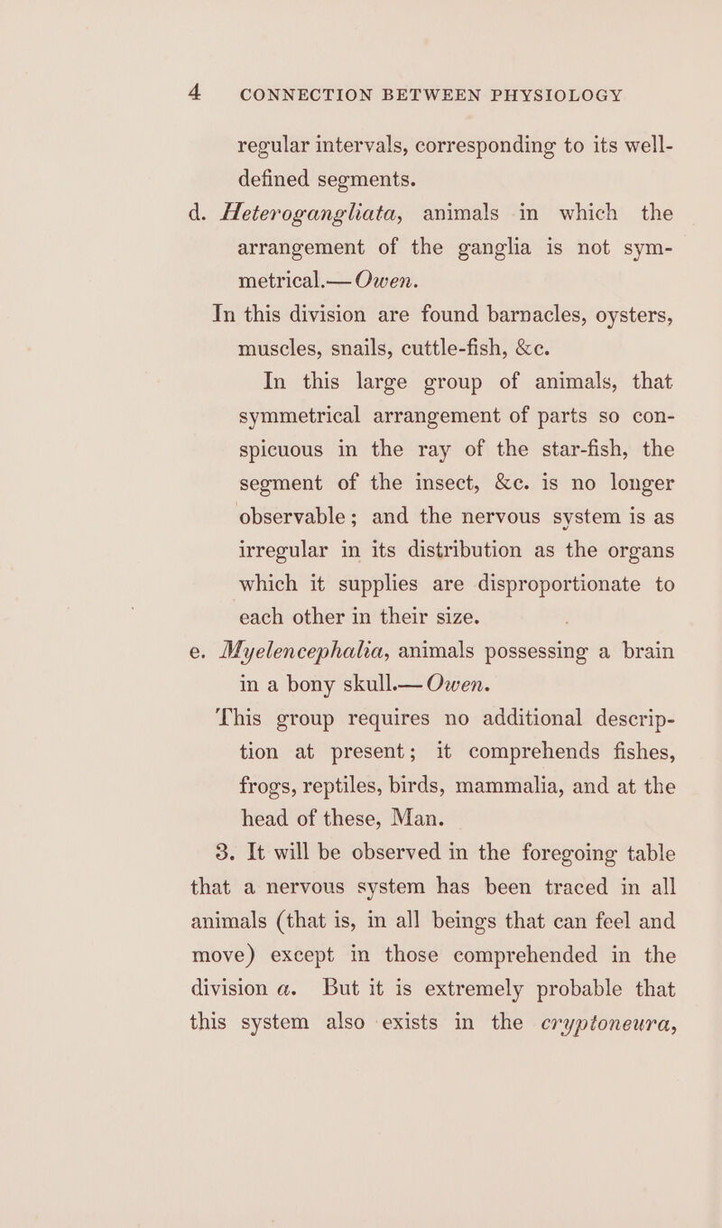 regular intervals, corresponding to its well- defined segments. d. Heteroganglhata, animals in which the arrangement of the ganglia is not sym- metrical.— Owen. In this division are found barnacles, oysters, muscles, snails, cuttle-fish, &amp;c. In this large group of animals, that symmetrical arrangement of parts so con- spicuous in the ray of the star-fish, the segment of the insect, &amp;c. is no longer observable; and the nervous system is as irregular in its distribution as the organs which it supplies are disproportionate to each other in their size. e. Myelencephala, animals possessing a brain in a bony skull.— Owen. This group requires no additional descrip- tion at present; it comprehends fishes, frogs, reptiles, birds, mammalia, and at the head of these, Man. 3. It will be observed in the foregoing table that a nervous system has been traced in all animals (that is, im all beings that can feel and move) except in those comprehended in the division a. But it is extremely probable that this system also exists in the cryptoneura,