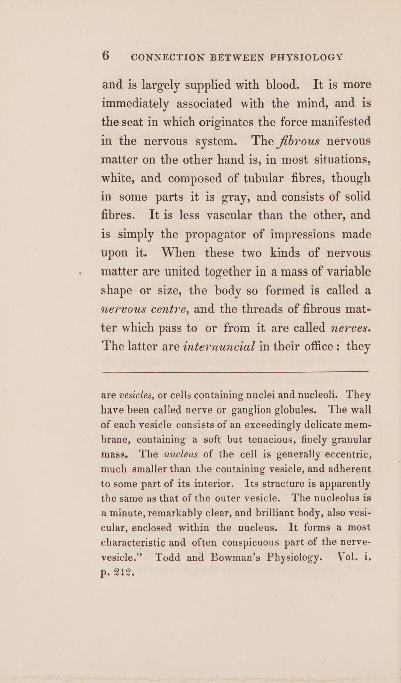 and is largely supplied with blood. It is more immediately associated with the mind, and is the seat in which originates the force manifested in the nervous system. The fibrous nervous matter on the other hand is, in most situations, white, and composed of tubular fibres, though in some parts it is gray, and consists of solid fibres. It is less vascular than the other, and is simply the propagator of impressions made upon it. When these two kinds of nervous matter are united together in a mass of variable shape or size, the body so formed is called a nervous centre, and the threads of fibrous mat- ter which pass to or from it are called nerves. The latter are internuncial in their office: they are vesicles, or cells containing nuclei and nucleoli. They have been called nerve or ganglion globules. The wall of each vesicle consists of an exceedingly delicate mem- brane, containing a soft but tenacious, finely granular mass. The nucleus of the cell is generally eccentric, much smaller than the containing vesicle, and adherent to some part of its interior. Its structure is apparently the same as that of the outer vesicle. The nucleolus is a minute, remarkably clear, and brilliant body, also vesi- cular, enclosed within the nucleus. It forms a most characteristic and often conspicuous part of the nerve- vesicle.” Todd and Bowman’s Physiology. Vol. i. p- 212.