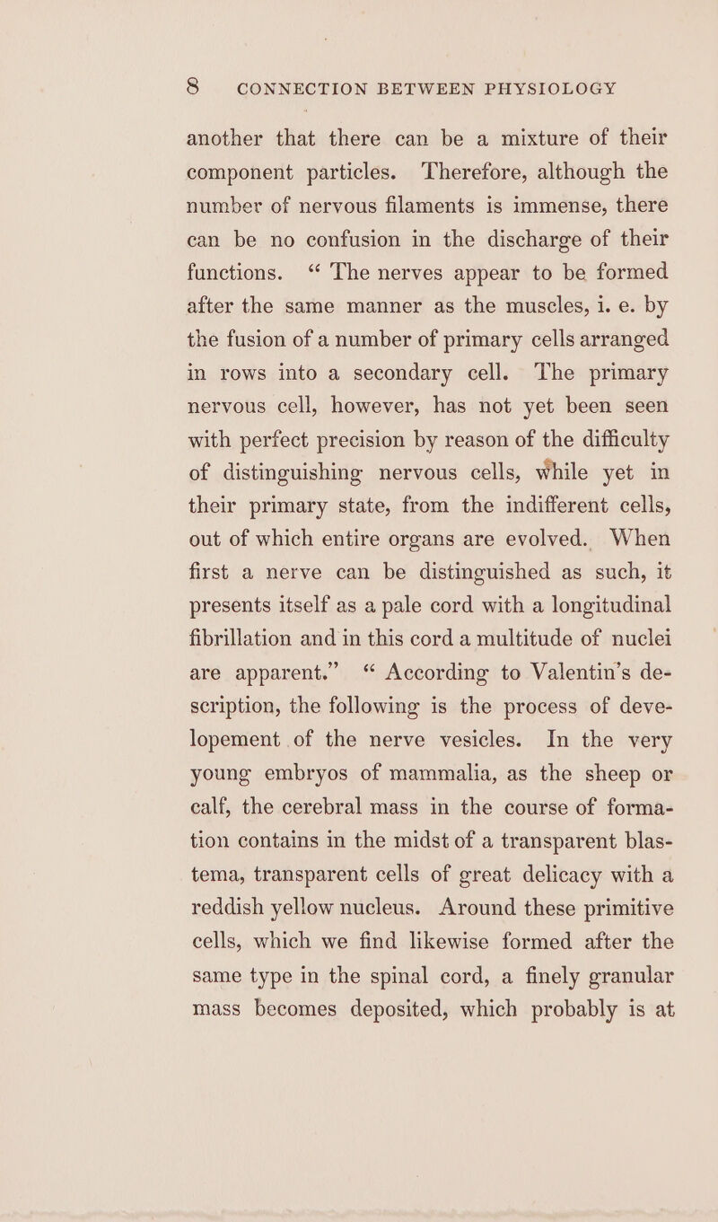 another that there can be a mixture of their component particles. Therefore, although the number of nervous filaments is immense, there can be no confusion in the discharge of their functions. ‘“ The nerves appear to be formed after the same manner as the muscles, i. e. by the fusion of a number of primary cells arranged in rows into a secondary cell. The primary nervous cell, however, has not yet been seen with perfect precision by reason of the difficulty of distinguishing nervous cells, while yet in their primary state, from the indifferent cells, out of which entire organs are evolved. When first a nerve can be distinguished as such, it presents itself as a pale cord with a longitudinal fibrillation and in this cord a multitude of nuclei are apparent.” “ According to Valentin’s de- scription, the following is the process of deve- lopement of the nerve vesicles. In the very young embryos of mammalia, as the sheep or calf, the cerebral mass in the course of forma- tion contains in the midst of a transparent blas- tema, transparent cells of great delicacy with a reddish yellow nucleus. Around these primitive cells, which we find likewise formed after the same type in the spinal cord, a finely granular mass becomes deposited, which probably is at