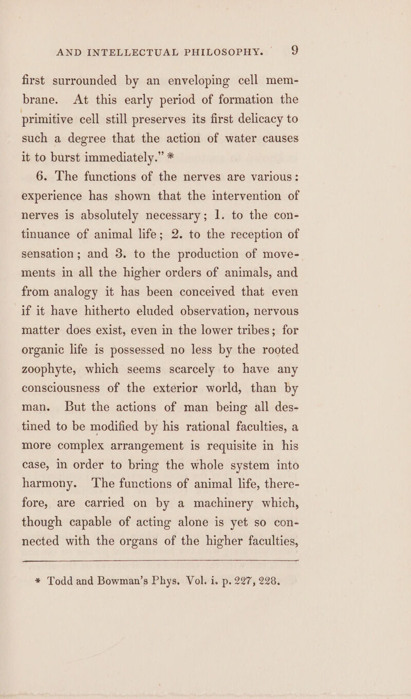 first surrounded by an enveloping cell mem- brane. At this early period of formation the primitive cell still preserves its first delicacy to such a degree that the action of water causes it to burst immediately.” * 6. The functions of the nerves are various: experience has shown that the intervention of nerves is absolutely necessary; 1. to the con- tinuance of animal life; 2. to the reception of sensation; and 3. to the production of move- ments in all the higher orders of animals, and from analogy it has been conceived that even if it have hitherto eluded observation, nervous matter does exist, even in the lower tribes; for organic life is possessed no less by the rooted zoophyte, which seems scarcely to have any consciousness of the exterior world, than by man. But the actions of man being all des- tined to be modified by his rational faculties, a more complex arrangement is requisite in his case, in order to bring the whole system into harmony. The functions of animal life, there- fore, are carried on by a machinery which, though capable of acting alone is yet so con- nected with the organs of the higher faculties, * Todd and Bowman’s Phys. Vol. i. p. 227, 228.