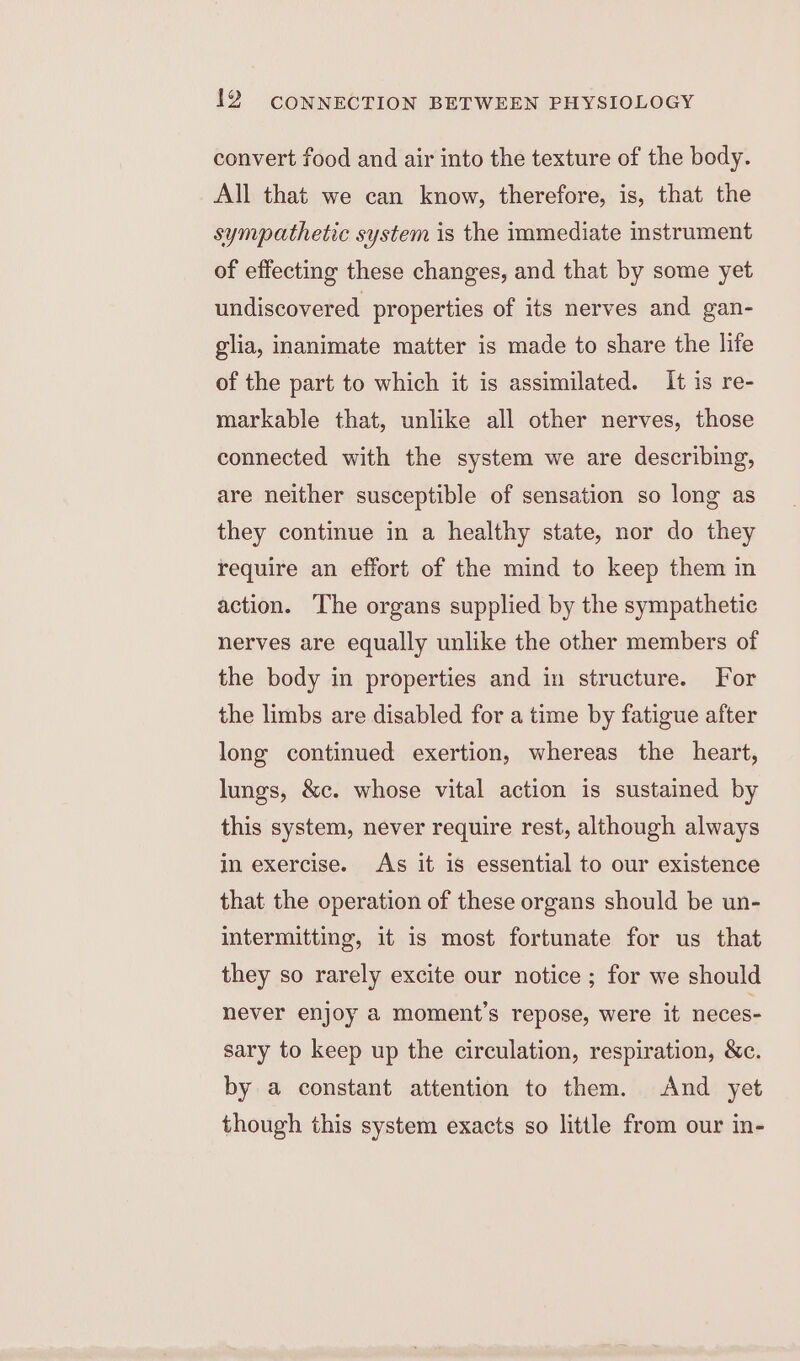 convert food and air into the texture of the body. All that we can know, therefore, is, that the sympathetic system is the immediate instrument of effecting these changes, and that by some yet undiscovered properties of its nerves and gan- glia, inanimate matter is made to share the life of the part to which it is assimilated. It is re- markable that, unlike all other nerves, those connected with the system we are describing, are neither susceptible of sensation so long as they continue in a healthy state, nor do they require an effort of the mind to keep them in action. The organs supplied by the sympathetic nerves are equally unlike the other members of the body in properties and in structure. For the limbs are disabled for a time by fatigue after long continued exertion, whereas the heart, lungs, &amp;c. whose vital action is sustained by this system, never require rest, although always in exercise. As it is essential to our existence that the operation of these organs should be un- intermitting, it is most fortunate for us that they so rarely excite our notice ; for we should never enjoy 2 moment’s repose, were it neces- sary to keep up the circulation, respiration, &amp;c. by a constant attention to them. And yet though this system exacts so little from our in-