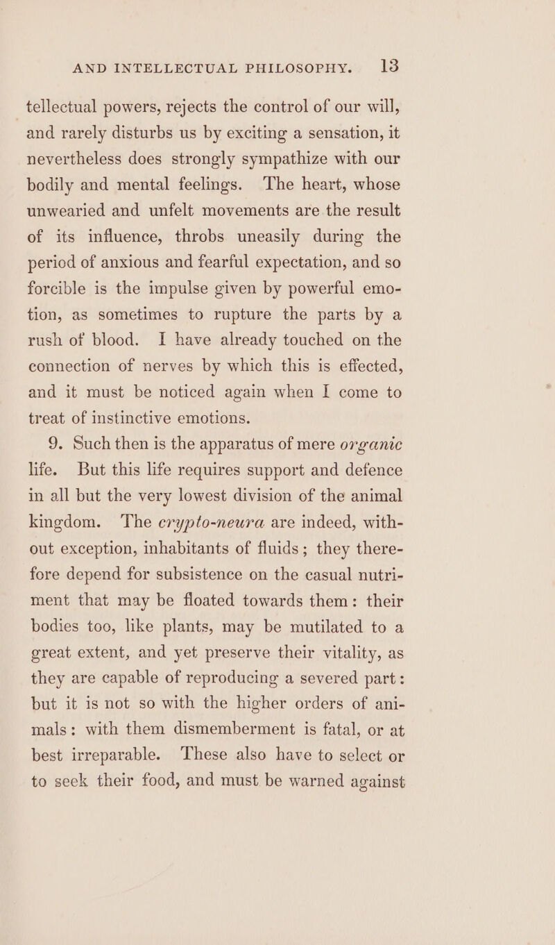 tellectual powers, rejects the control of our will, and rarely disturbs us by exciting a sensation, it nevertheless does strongly sympathize with our bodily and mental feelings. The heart, whose unwearied and unfelt movements are the result of its influence, throbs uneasily during the period of anxious and fearful expectation, and so forcible is the impulse given by powerful emo- tion, as sometimes to rupture the parts by a rush of blood. I have already touched on the connection of nerves by which this is effected, and it must be noticed again when I come to treat of instinctive emotions. 9. Such then is the apparatus of mere organic life. But this life requires support and defence in all but the very lowest division of the animal kingdom. ‘The crypto-neura are indeed, with- out exception, inhabitants of fluids; they there- fore depend for subsistence on the casual nutri- ment that may be floated towards them: their bodies too, like plants, may be mutilated to a great extent, and yet preserve their vitality, as they are capable of reproducing a severed part: but it is not so with the higher orders of ani- mals: with them dismemberment is fatal, or at best irreparable. These also have to select or to seek their food, and must be warned against