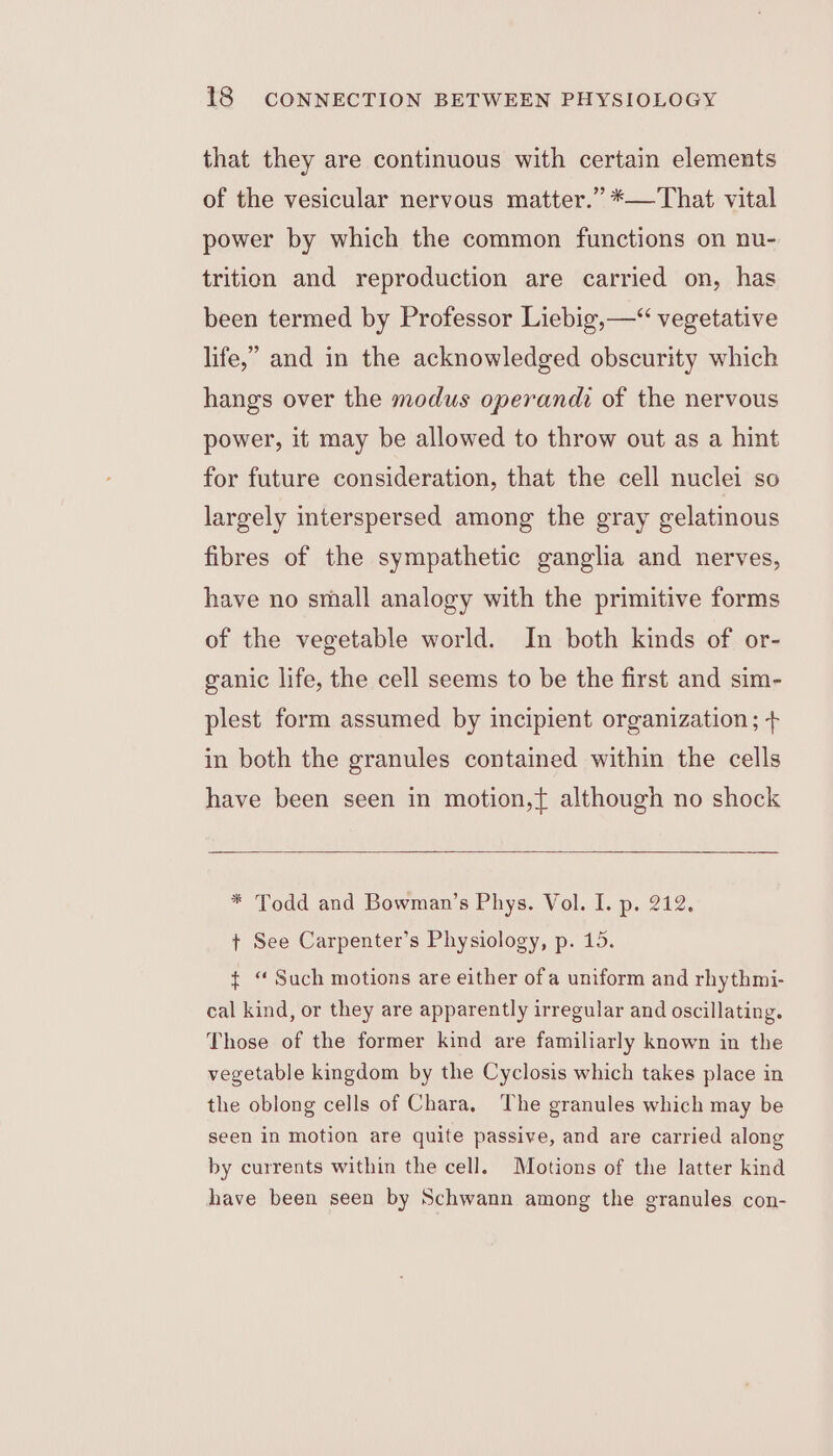 that they are continuous with certain elements of the vesicular nervous matter.” *—That vital power by which the common functions on nu- trition and reproduction are carried on, has been termed by Professor Liebig,—“ vegetative life,” and in the acknowledged obscurity which hangs over the modus operandi of the nervous power, it may be allowed to throw out as a hint for future consideration, that the cell nuclei so largely interspersed among the gray gelatinous fibres of the sympathetic ganglia and nerves, have no small analogy with the primitive forms of the vegetable world. In both kinds of or- ganic life, the cell seems to be the first and sim- plest form assumed by incipient organization ; + in both the granules contained within the cells have been seen in motion,{ although no shock * Todd and Bowman’s Phys. Vol. I. p. 212. + See Carpenter’s Physiology, p. 15. ¢ “ Such motions are either ofa uniform and rhythmi- cal kind, or they are apparently irregular and oscillating. Those of the former kind are familiarly known in the vegetable kingdom by the Cyclosis which takes place in the oblong cells of Chara, The granules which may be seen in motion are quite passive, and are carried along by currents within the cell. Motions of the latter kind have been seen by Schwann among the granules con-