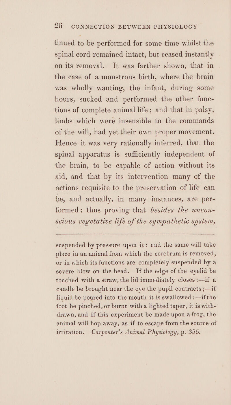 tinued to be performed for some time whilst the spinal cord remained intact, but ceased instantly on its removal. It was farther shown, that in the case of a monstrous birth, where the brain was wholly wanting, the infant, during some hours, sucked and performed the other func- tions of complete animal life; and that in palsy, limbs which were insensible to the commands of the will, had yet their own proper movement. Hence it was very rationally inferred, that the spinal apparatus is sufficiently independent of the brain, to be capable of action without its aid, and that by its intervention many of the actions requisite to the preservation of life can be, and actually, in many instances, are per- formed: thus proving that besides the uncon- scious vegetative life of the sympathetic system, suspended by pressure upon it: and the same will take place in an animal from which the cerebrum is removed, or in which its functions are completely suspended by a severe blow on the head. If the edge of the eyelid be touched with a straw, the lid immediately closes:—if a candle be brought near the eye the pupil contracts ;—if liquid be poured into the mouth it is swallowed :—if the foot be pinched, or burnt witha lighted taper, it is with- drawn, and if this experiment be made upon a frog, the animal will hop away, as if to escape from the source of irritation. Carpenter’s Animal Physiology, p. 356.