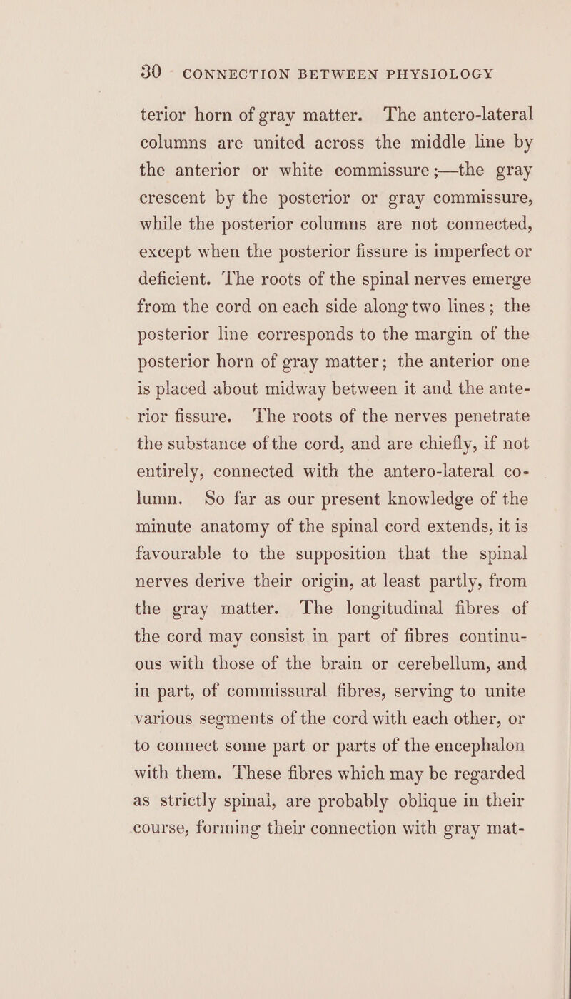 terior horn of gray matter. The antero-lateral columns are united across the middle line by the anterior or white commissure ;—the gray crescent by the posterior or gray commissure, while the posterior columns are not connected, except when the posterior fissure is imperfect or deficient. The roots of the spinal nerves emerge from the cord on each side along two lines; the posterior line corresponds to the margin of the posterior horn of gray matter; the anterior one is placed about midway between it and the ante- rior fissure. ‘The roots of the nerves penetrate the substance ofthe cord, and are chiefly, if not entirely, connected with the antero-lateral co- lumn. So far as our present knowledge of the minute anatomy of the spinal cord extends, it is favourable to the supposition that the spinal nerves derive their origin, at least partly, from the gray matter. The longitudinal fibres of the cord may consist in part of fibres continu- ous with those of the brain or cerebellum, and in part, of commissural fibres, serving to unite various segments of the cord with each other, or to connect some part or parts of the encephalon with them. These fibres which may be regarded as strictly spinal, are probably oblique in their course, forming their connection with gray mat-