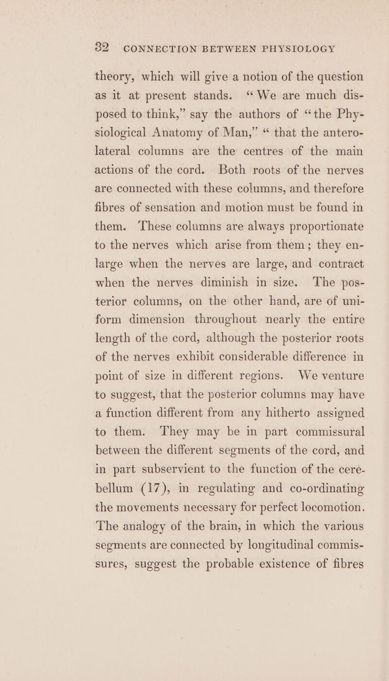 theory, which will give a notion of the question as it at present stands. “We are much dis- posed to think,” say the authors of “the Phy- siological Anatomy of Man,” “ that the antero- lateral columns are the centres of the main actions of the cord. Both roots of the nerves are connected with these columns, and therefore fibres of sensation and motion must be found in them. ‘These columns are always proportionate to the nerves which arise from them; they en- large when the nerves are large, and contract when the nerves diminish in size. The pos- terior columns, on the other hand, are of uni- form dimension throughout nearly the entire length of the cord, although the posterior roots of the nerves exhibit considerable difference in point of size in different regions. We venture to suggest, that the posterior columns may have a function different from any hitherto assigned to them. They may be in part commissural between the different segments of the cord, and in part subservient to the function of the cere- bellum (17), in regulating and co-ordinating the movements necessary for perfect locomotion. The analogy of the brain, in which the various segments are connected by longitudinal commis- sures, suggest the probable existence of fibres