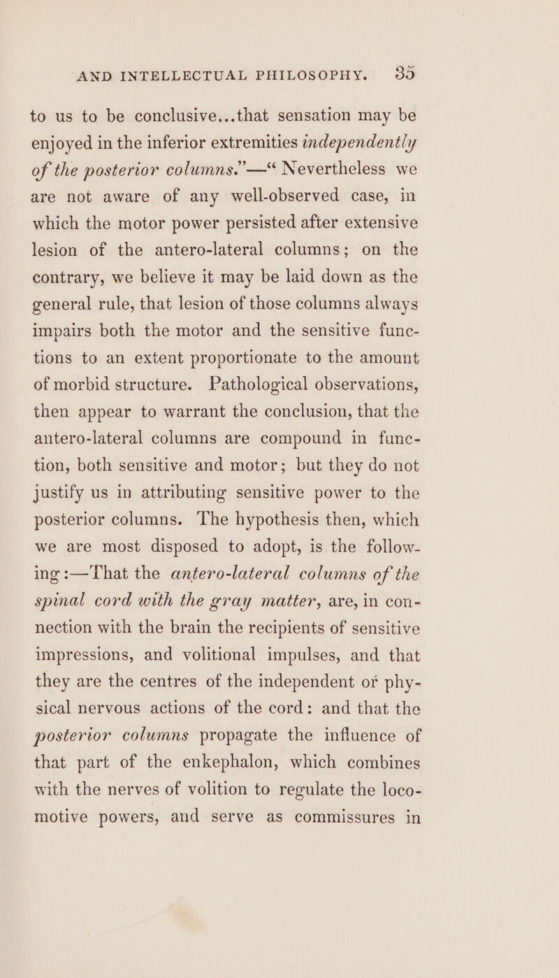 to us to be conclusive...that sensation may be enjoyed in the inferior extremities independently of the posterior columns.”—“ Nevertheless we are not aware of any well-observed case, in which the motor power persisted after extensive lesion of the antero-lateral columns; on the contrary, we believe it may be laid down as the general rule, that lesion of those columns always impairs both the motor and the sensitive func- tions to an extent proportionate to the amount of morbid structure. Pathological observations, then appear to warrant the conclusion, that the antero-lateral columns are compound in func- tion, both sensitive and motor; but they do not justify us in attributing sensitive power to the posterior columns. The hypothesis then, which we are most disposed to adopt, is the follow- ing:—That the antero-lateral columns of the spinal cord with the gray matter, are, in con- nection with the brain the recipients of sensitive impressions, and volitional impulses, and that they are the centres of the independent or phy- sical nervous actions of the cord: and that the posterior columns propagate the influence of that part of the enkephalon, which combines with the nerves of volition to regulate the loco- motive powers, and serve as commissures in ¥)