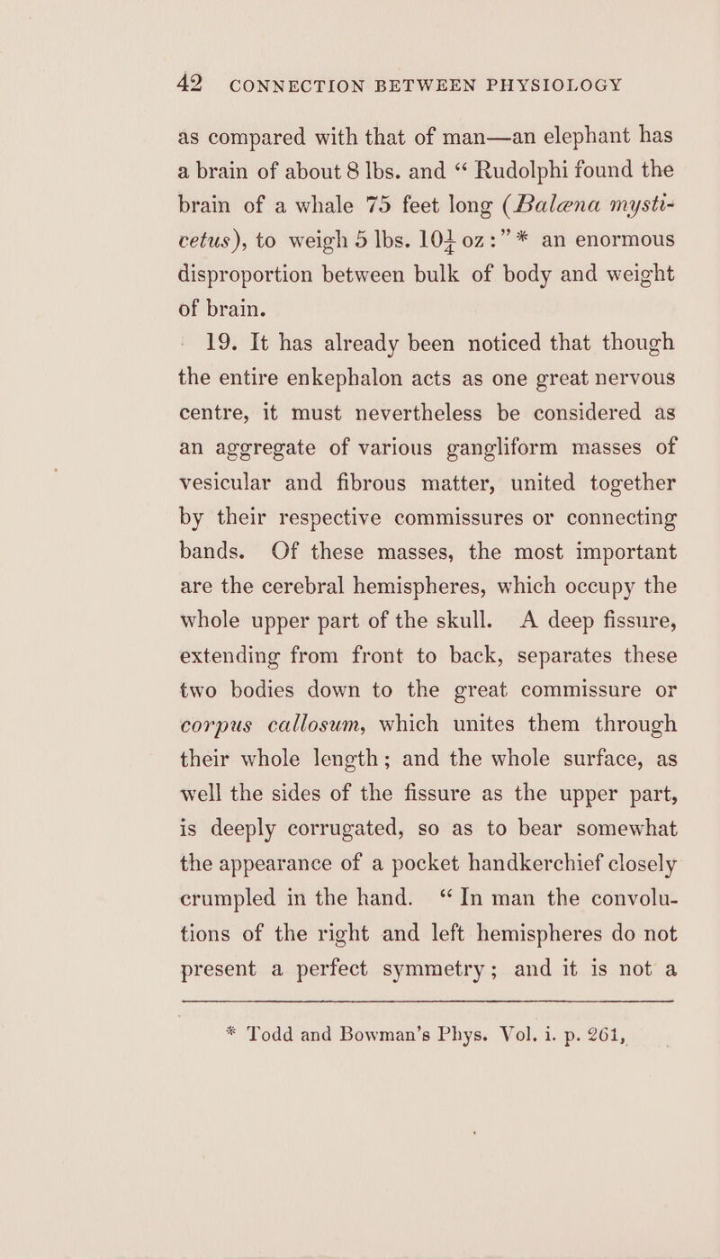 as compared with that of man—an elephant has a brain of about 8 lbs. and “ Rudolphi found the brain of a whale 75 feet long (Balena mysti- cetus), to weigh 5 lbs. 104 0z:” * an enormous disproportion between bulk of body and weight of brain. 19. It has already been noticed that though the entire enkephalon acts as one great nervous centre, it must nevertheless be considered as an aggregate of various gangliform masses of vesicular and fibrous matter, united together by their respective commissures or connecting bands. Of these masses, the most important are the cerebral hemispheres, which occupy the whole upper part of the skull. A deep fissure, extending from front to back, separates these two bodies down to the great commissure or corpus callosum, which unites them through their whole length; and the whole surface, as well the sides of the fissure as the upper part, is deeply corrugated, so as to bear somewhat the appearance of a pocket handkerchief closely crumpled in the hand. ‘“ In man the convolu- tions of the right and left hemispheres do not present a perfect symmetry; and it is not a