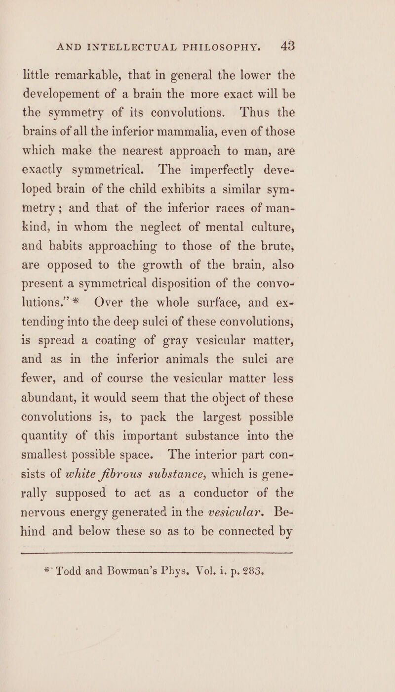 little remarkable, that in general the lower the developement of a brain the more exact will be the symmetry of its convolutions. Thus the brains of all the inferior mammalia, even of those which make the nearest approach to man, are exactly symmetrical. The imperfectly deve- loped brain of the child exhibits a similar sym- metry; and that of the inferior races of man- kind, in whom the neglect of mental culture, and habits approaching to those of the brute, are opposed to the growth of the brain, also present a symmetrical disposition of the convo- lutions.” * Over the whole surface, and ex- tending into the deep sulci of these convolutions, is spread a coating of gray vesicular matter, and as in the inferior animals the sulci are fewer, and of course the vesicular matter less abundant, it would seem that the object of these convolutions is, to pack the largest possible quantity of this important substance into the smallest possible space. The interior part con- sists of white fibrous substance, which is gene- rally supposed to act as a conductor of the nervous energy generated in the vesicular. Be- hind and below these so as to be connected by