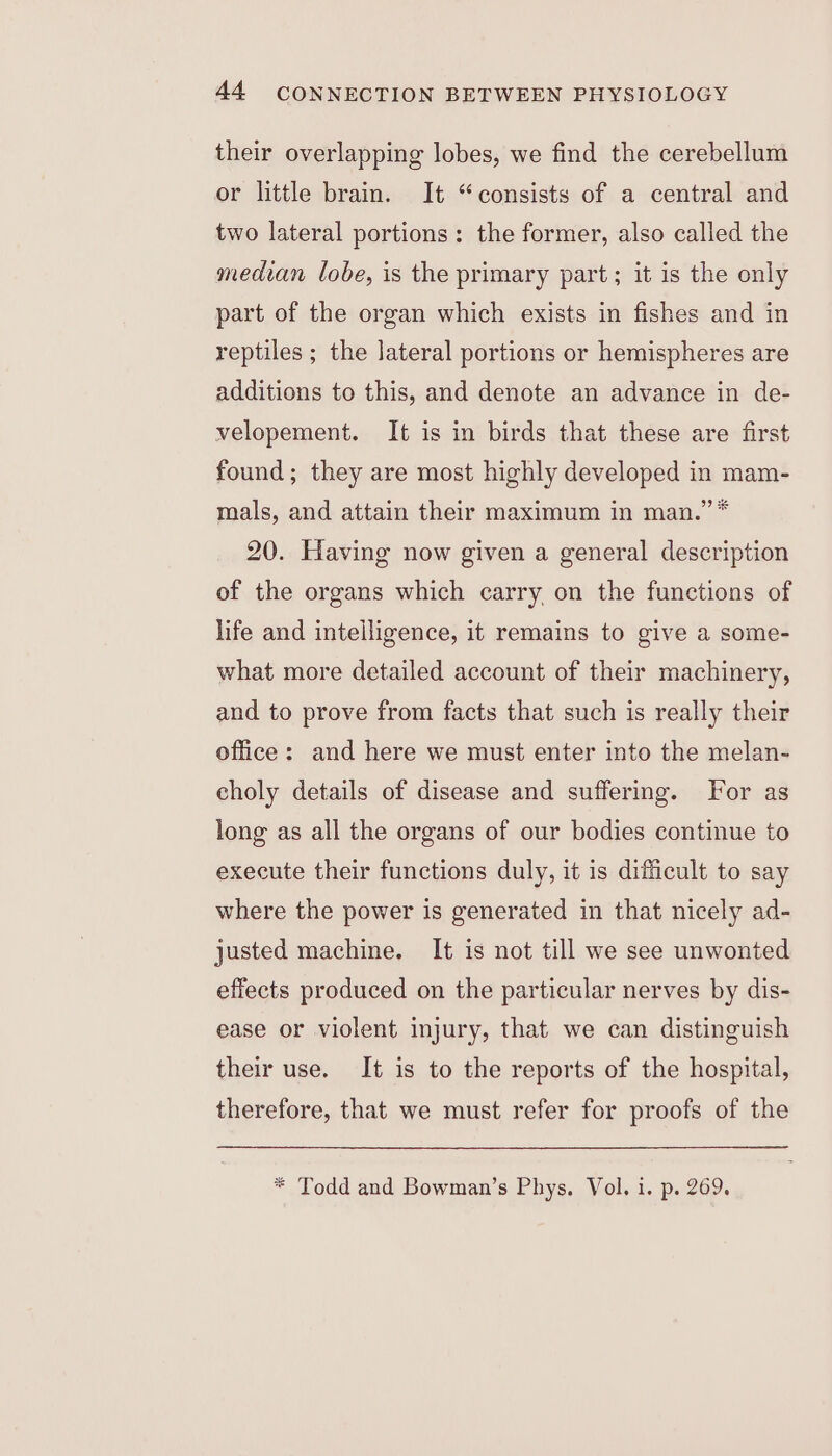 their overlapping lobes, we find the cerebellum or little brain. It “consists of a central and two lateral portions: the former, also called the median lobe, is the primary part; it is the only part of the organ which exists in fishes and in reptiles ; the lateral portions or hemispheres are additions to this, and denote an advance in de- velopement. It is in birds that these are first found; they are most highly developed in mam- mals, and attain their maximum in man.” * 20. Having now given a general description of the organs which carry on the functions of life and intelligence, it remains to give a some- what more detailed account of their machinery, and to prove from facts that such is really their office: and here we must enter into the melan- choly details of disease and suffering. For as long as all the organs of our bodies continue to execute their functions duly, it is difficult to say where the power is generated in that nicely ad- justed machine. It is not till we see unwonted effects produced on the particular nerves by dis- ease or violent injury, that we can distinguish their use. It is to the reports of the hospital, therefore, that we must refer for proofs of the