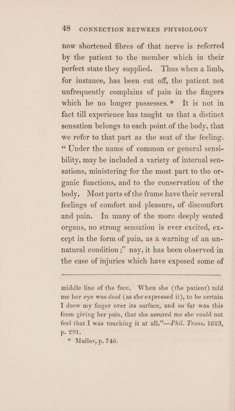 now shortened fibres of that nerve is referred by the patient to the member which in their perfect state they supplied. Thus when a limb, for instance, has been cut off, the patient not unfrequently complains of pain in the fingers which he no longer possesses.* It is not in fact till experience has taught us that a distinct sensation belongs to each point of the body, that we refer to that part as the seat of the feeling. “‘ Under the name of common or general sensi- bility, may be included a variety of internal sen- sations, ministering for the most part to the or- ganic functions, and to the conservation of the body. Most parts of the frame have their several feelings of comfort and pleasure, of discomfort and pain. In many of the more deeply seated organs, no strong sensation is ever excited, ex- cept in the form of pain, as a warning of an un- natural condition ;’ nay, it has been observed in — the case of injuries which have exposed some of middle line of the face. When she (the patient) told me her eye was dead (as she expressed it), to be certain I drew my finger over its surface, and so far was this from giving her pain, that she assured me she could not feel that I was touching it at all.’—Phil. Trans. 1823, Decor. * Muller, p. 746.