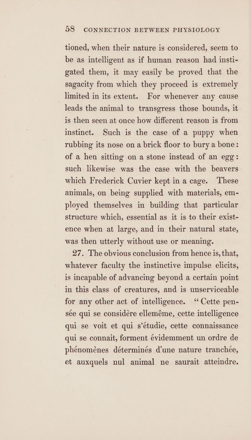 tioned, when their nature is considered, seem to be as intelligent as if human reason had insti- gated them, it may easily be proved that the sagacity from which they proceed is extremely limited in its extent. For whenever any cause leads the animal to transgress those bounds, it is then seen at once how different reason is from instinct. Such is the case of a puppy when rubbing its nose on a brick floor to bury a bone: of a hen sitting on a stone instead of an egg: such likewise was the case with the beavers which Frederick Cuvier kept in a cage. These animals, on being supplied with materials, em- ployed themselves in building that particular structure which, essential as it is to their exist- ence when at large, and in their natural state, was then utterly without use or meaning. 27. The obvious conclusion from hence is, that, whatever faculty the instinctive impulse elicits, is incapable of advancing beyond a certain point in this class of creatures, and is unserviceable for any other act of intelligence. ‘‘ Cette pen- sée qui se considére elleméme, cette intelligence qui se voit et qui s’étudie, cette connaissance qui se connait, forment évidemment un ordre de phénoménes déterminés d’une nature tranchée, et auxquels nul animal ne saurait atteindre.